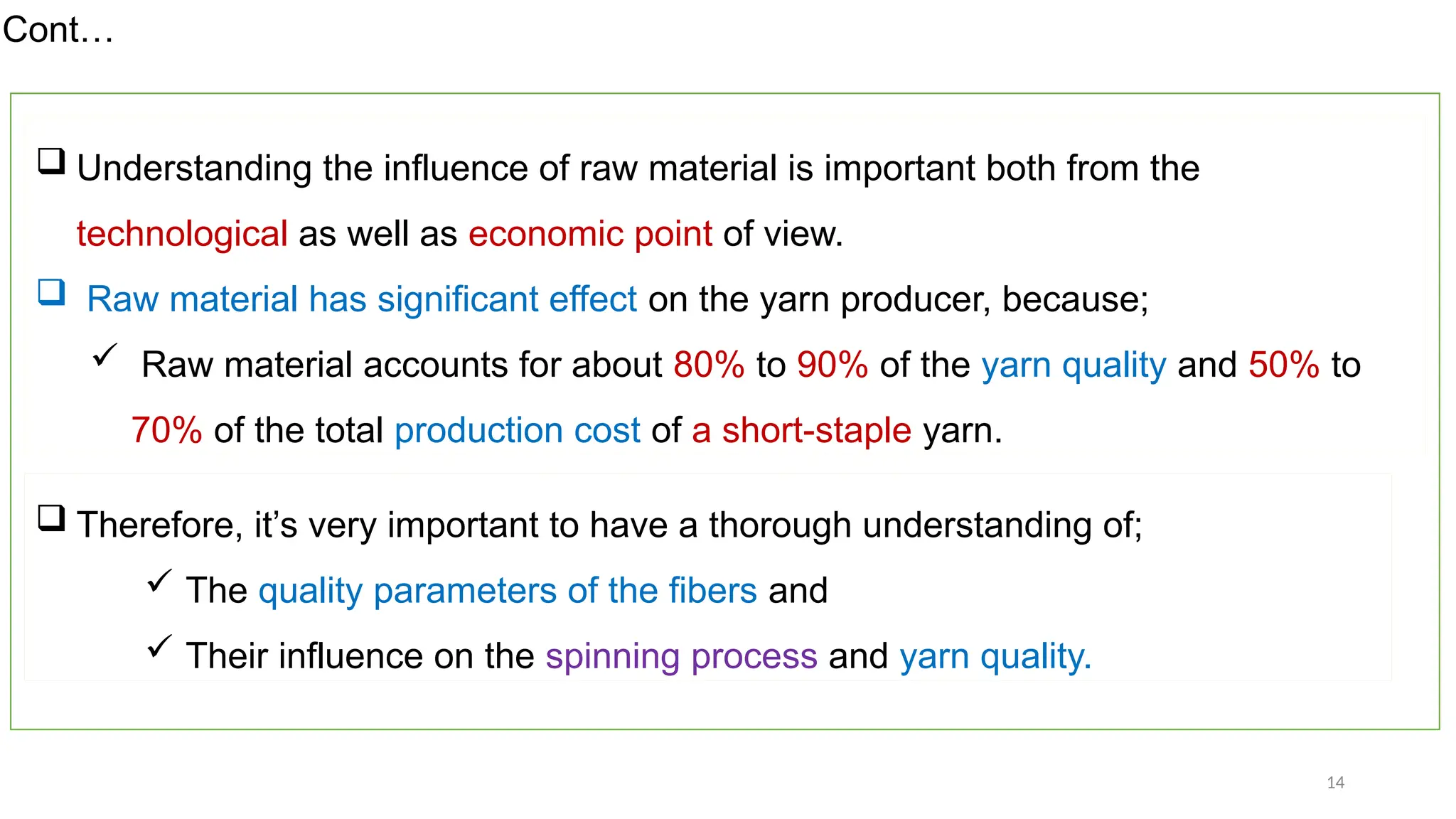 14
 Understanding the influence of raw material is important both from the
technological as well as economic point of view.
 Raw material has significant effect on the yarn producer, because;
 Raw material accounts for about 80% to 90% of the yarn quality and 50% to
70% of the total production cost of a short-staple yarn.
Cont…
 Therefore, it’s very important to have a thorough understanding of;
 The quality parameters of the fibers and
 Their influence on the spinning process and yarn quality.
 
