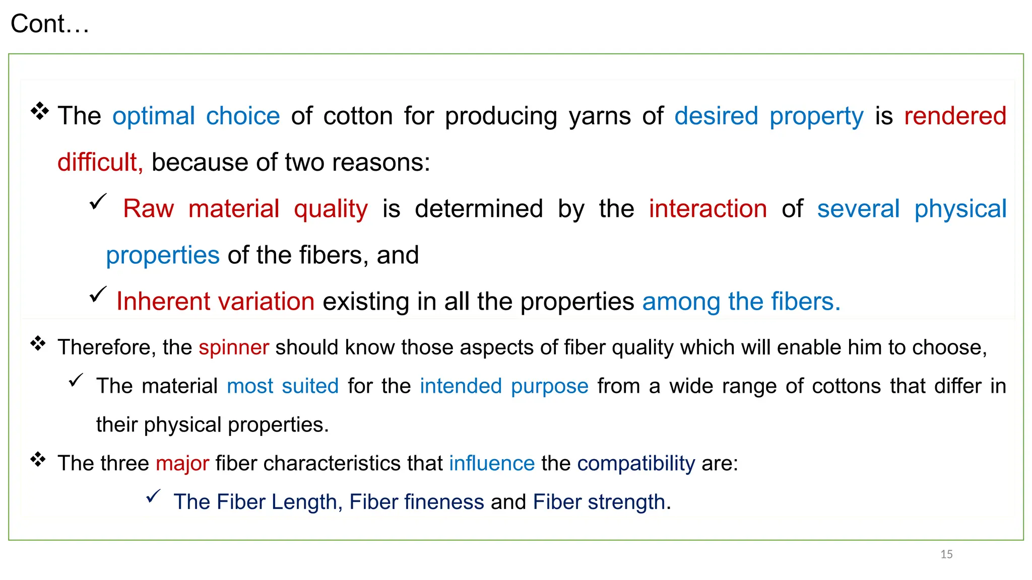 15
 The optimal choice of cotton for producing yarns of desired property is rendered
difficult, because of two reasons:
 Raw material quality is determined by the interaction of several physical
properties of the fibers, and
 Inherent variation existing in all the properties among the fibers.
Cont…
 Therefore, the spinner should know those aspects of fiber quality which will enable him to choose,
 The material most suited for the intended purpose from a wide range of cottons that differ in
their physical properties.
 The three major fiber characteristics that influence the compatibility are:
 The Fiber Length, Fiber fineness and Fiber strength.
 