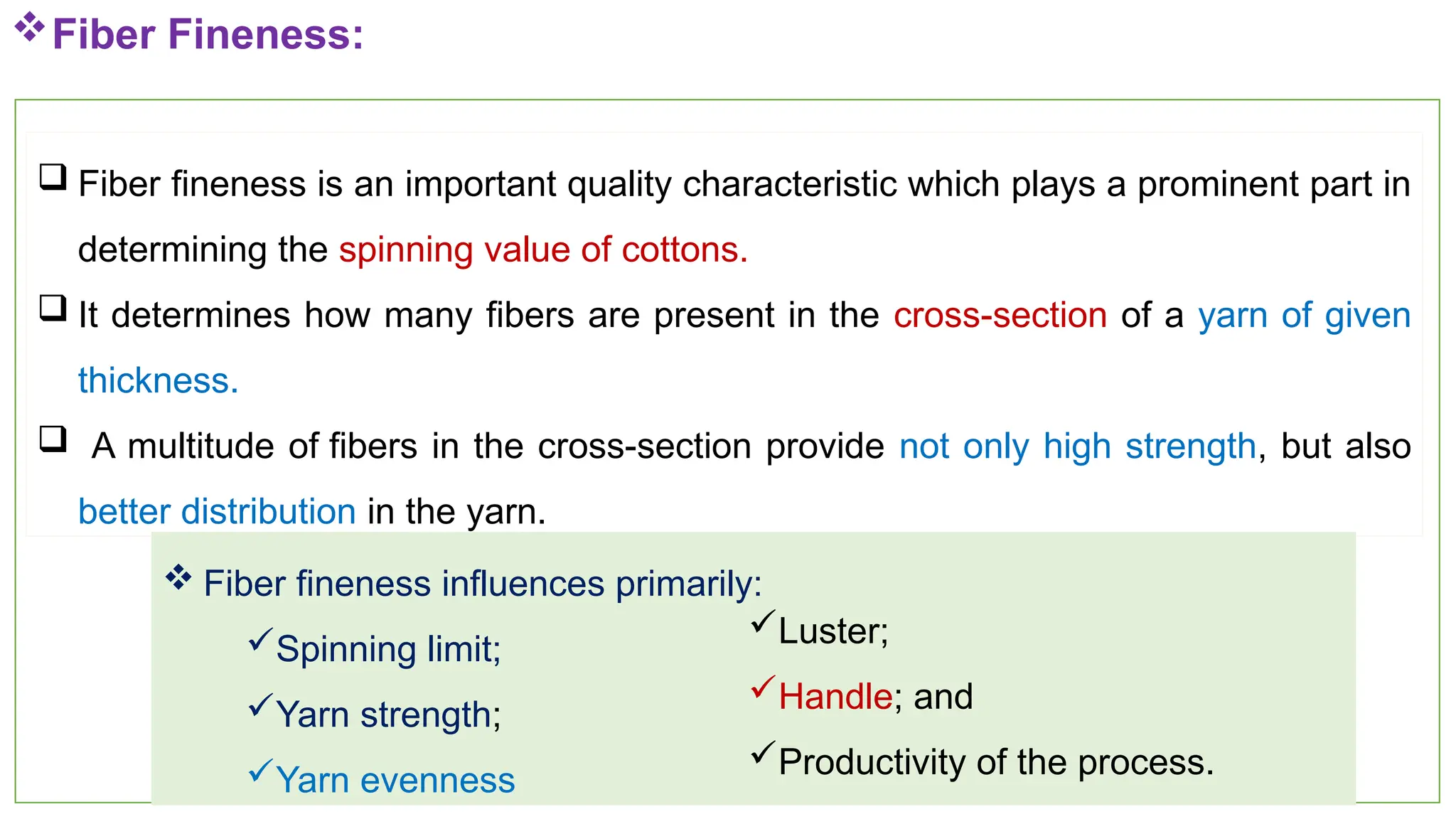 16
Fiber Fineness:
 Fiber fineness is an important quality characteristic which plays a prominent part in
determining the spinning value of cottons.
 It determines how many fibers are present in the cross-section of a yarn of given
thickness.
 A multitude of fibers in the cross-section provide not only high strength, but also
better distribution in the yarn.
 Fiber fineness influences primarily:
Spinning limit;
Yarn strength;
Yarn evenness
Luster;
Handle; and
Productivity of the process.
 