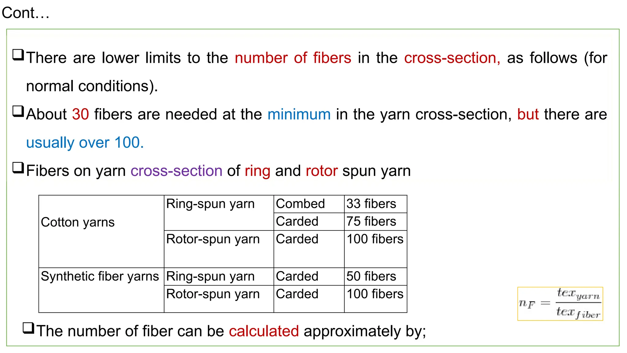 17
There are lower limits to the number of fibers in the cross-section, as follows (for
normal conditions).
About 30 fibers are needed at the minimum in the yarn cross-section, but there are
usually over 100.
Fibers on yarn cross-section of ring and rotor spun yarn
Cotton yarns
Ring-spun yarn Combed 33 fibers
Carded 75 fibers
Rotor-spun yarn Carded 100 fibers
Synthetic fiber yarns Ring-spun yarn Carded 50 fibers
Rotor-spun yarn Carded 100 fibers
The number of fiber can be calculated approximately by;
Cont…
 