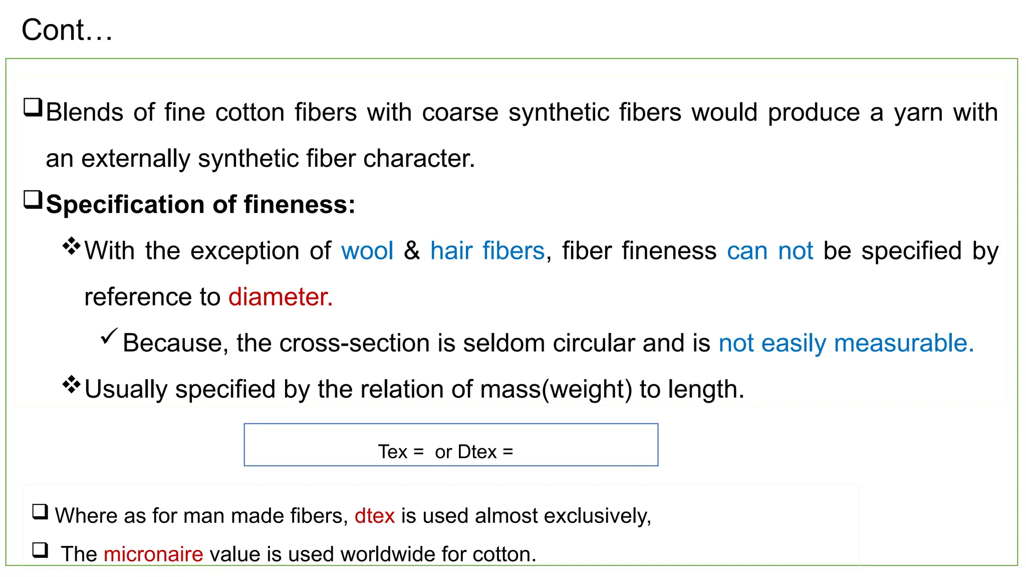 18
Blends of fine cotton fibers with coarse synthetic fibers would produce a yarn with
an externally synthetic fiber character.
Specification of fineness:
With the exception of wool & hair fibers, fiber fineness can not be specified by
reference to diameter.
Because, the cross-section is seldom circular and is not easily measurable.
Usually specified by the relation of mass(weight) to length.
Tex = or Dtex =
 Where as for man made fibers, dtex is used almost exclusively,
 The micronaire value is used worldwide for cotton.
Cont…
 