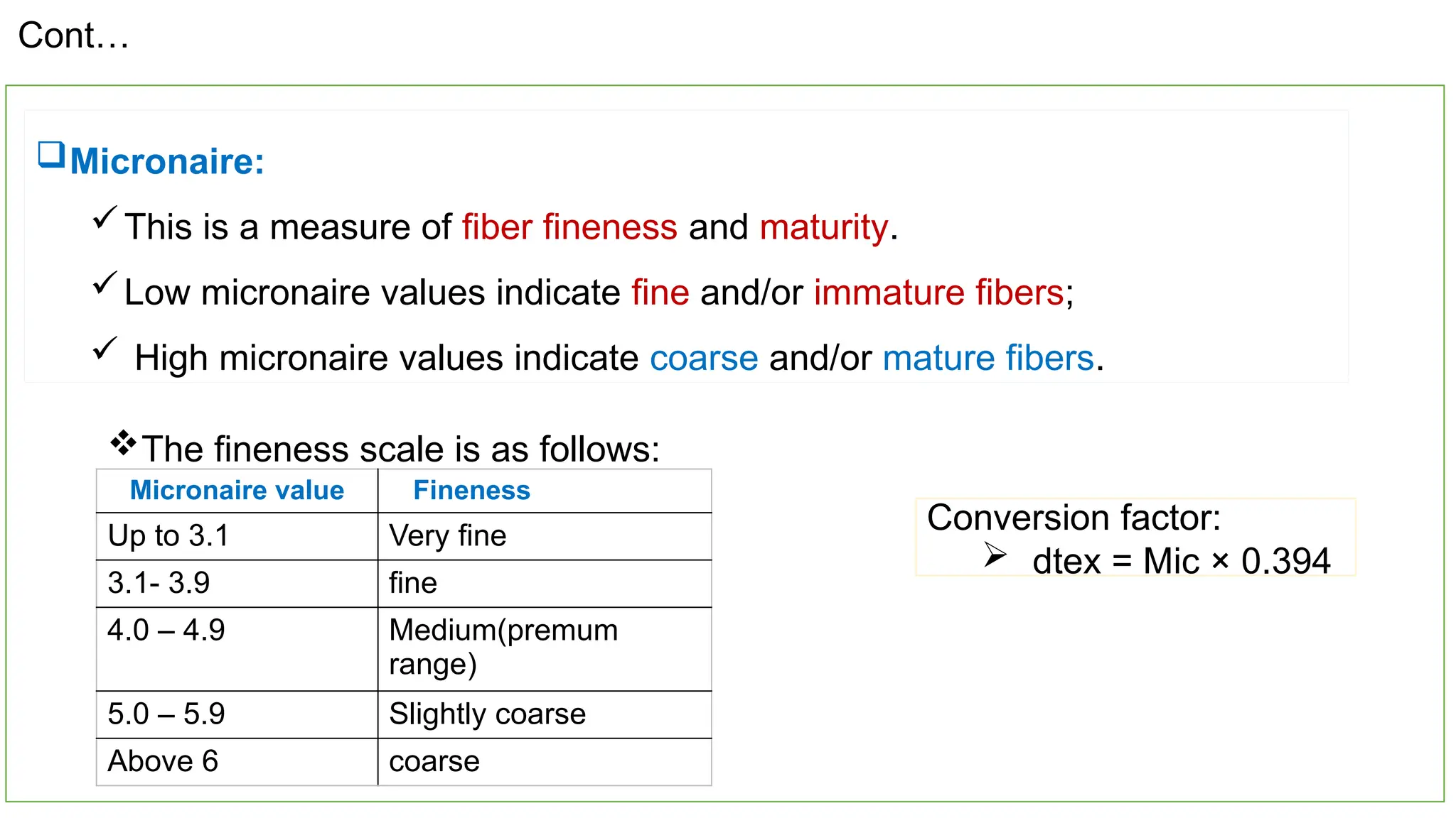 19
Micronaire:
This is a measure of fiber fineness and maturity.
Low micronaire values indicate fine and/or immature fibers;
 High micronaire values indicate coarse and/or mature fibers.
Conversion factor:
 dtex = Mic × 0.394
Micronaire value Fineness
Up to 3.1 Very fine
3.1- 3.9 fine
4.0 – 4.9 Medium(premum
range)
5.0 – 5.9 Slightly coarse
Above 6 coarse
The fineness scale is as follows:
Cont…
 
