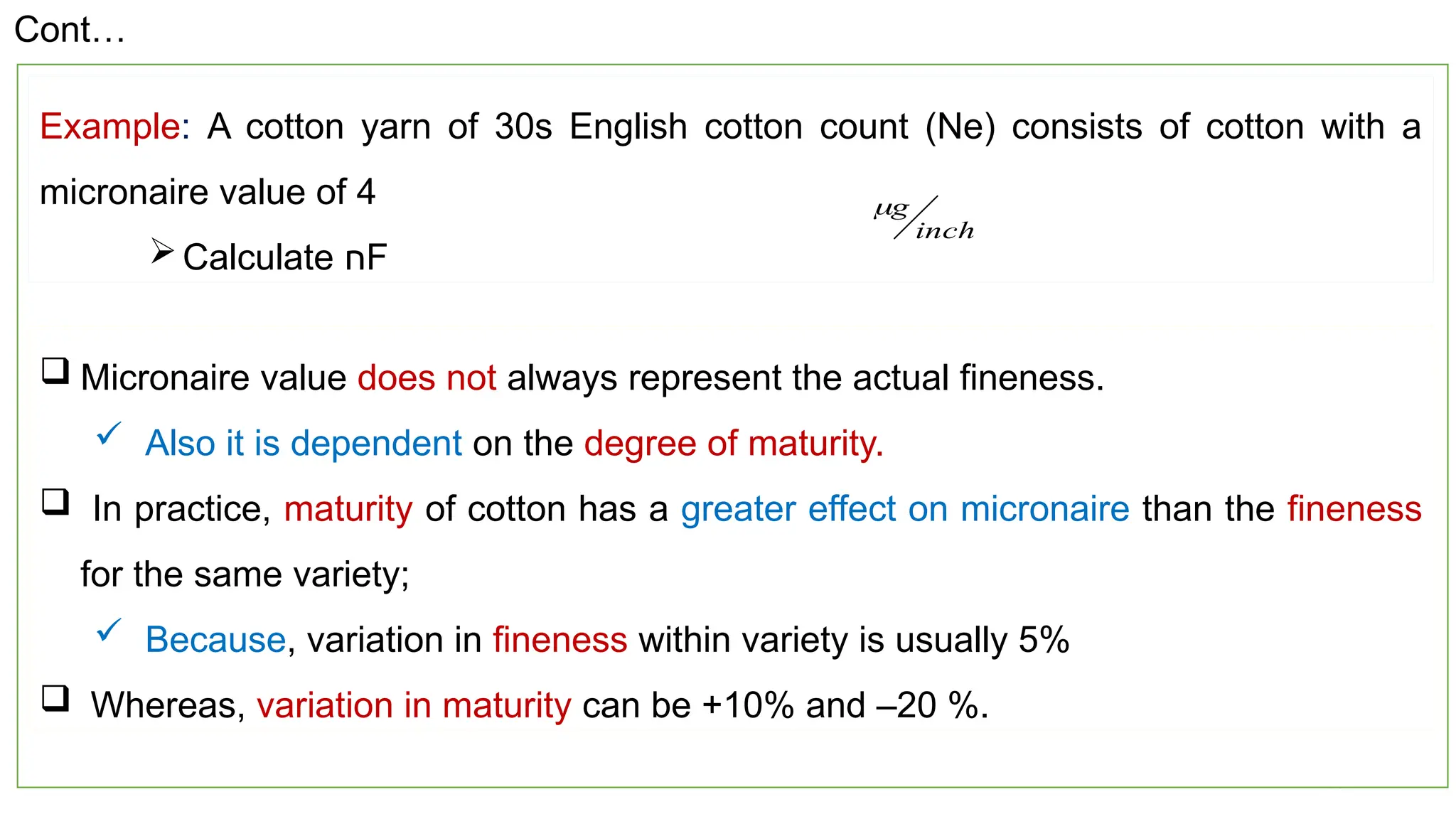 20
Example: A cotton yarn of 30s English cotton count (Ne) consists of cotton with a
micronaire value of 4
Calculate ‫ח‬F
inch
g

 Micronaire value does not always represent the actual fineness.
 Also it is dependent on the degree of maturity.
 In practice, maturity of cotton has a greater effect on micronaire than the fineness
for the same variety;
 Because, variation in fineness within variety is usually 5%
 Whereas, variation in maturity can be +10% and –20 %.
Cont…
 