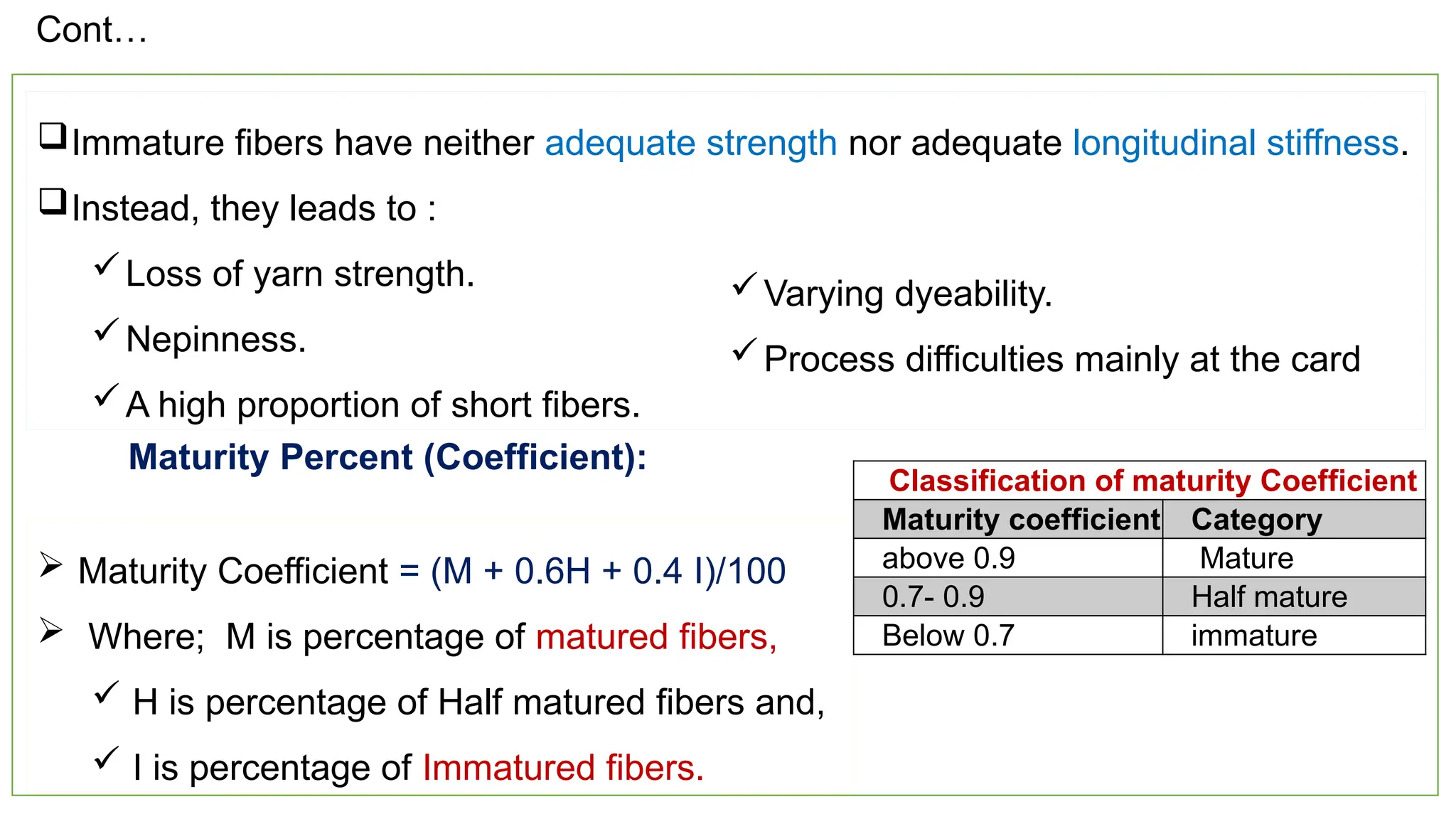 22
Immature fibers have neither adequate strength nor adequate longitudinal stiffness.
Instead, they leads to :
Loss of yarn strength.
Nepinness.
A high proportion of short fibers.
Varying dyeability.
Process difficulties mainly at the card
Maturity Percent (Coefficient):
 Maturity Coefficient = (M + 0.6H + 0.4 I)/100
 Where; M is percentage of matured fibers,
 H is percentage of Half matured fibers and,
 I is percentage of Immatured fibers.
Classification of maturity Coefficient
Maturity coefficient Category
above 0.9 Mature
0.7- 0.9 Half mature
Below 0.7 immature
Cont…
 