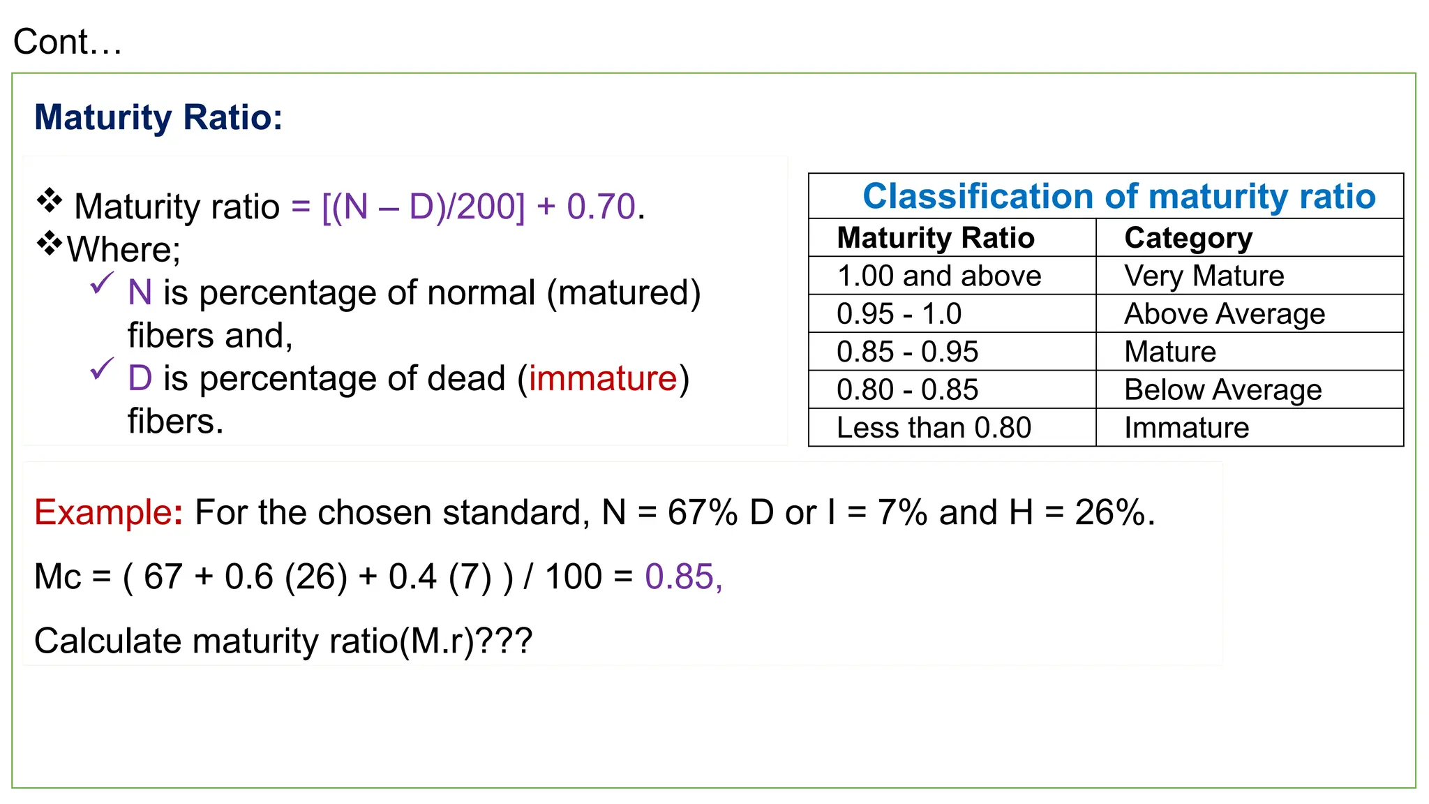 23
Cont…
Classification of maturity ratio
Maturity Ratio Category
1.00 and above Very Mature
0.95 - 1.0 Above Average
0.85 - 0.95 Mature
0.80 - 0.85 Below Average
Less than 0.80 Immature
 Maturity ratio = [(N – D)/200] + 0.70.
Where;
 N is percentage of normal (matured)
fibers and,
 D is percentage of dead (immature)
fibers.
Maturity Ratio:
Example: For the chosen standard, N = 67% D or I = 7% and H = 26%.
Mc = ( 67 + 0.6 (26) + 0.4 (7) ) / 100 = 0.85,
Calculate maturity ratio(M.r)???
 