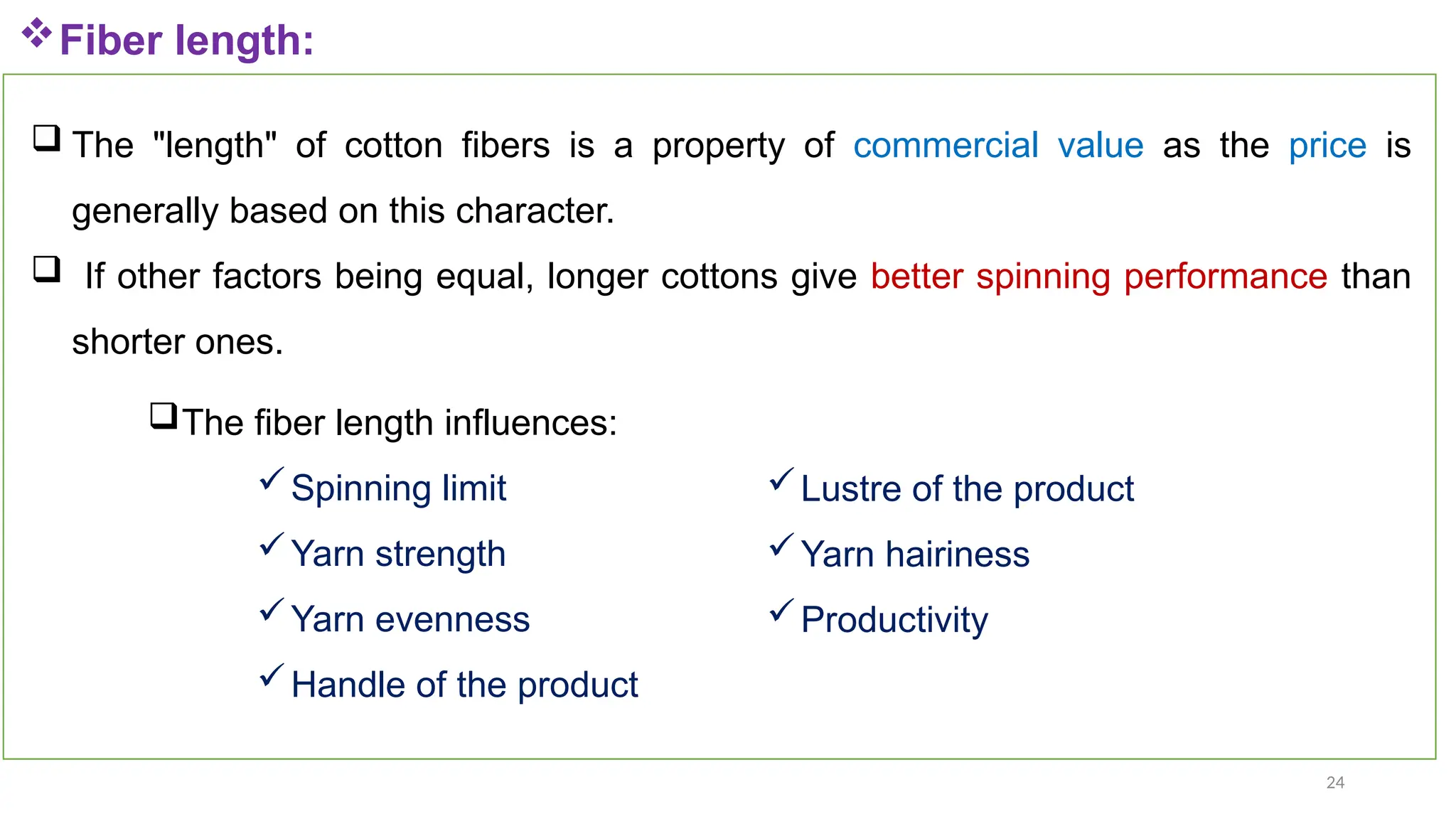 24
Fiber length:
 The "length" of cotton fibers is a property of commercial value as the price is
generally based on this character.
 If other factors being equal, longer cottons give better spinning performance than
shorter ones.
The fiber length influences:
Spinning limit
Yarn strength
Yarn evenness
Handle of the product
Lustre of the product
Yarn hairiness
Productivity
 