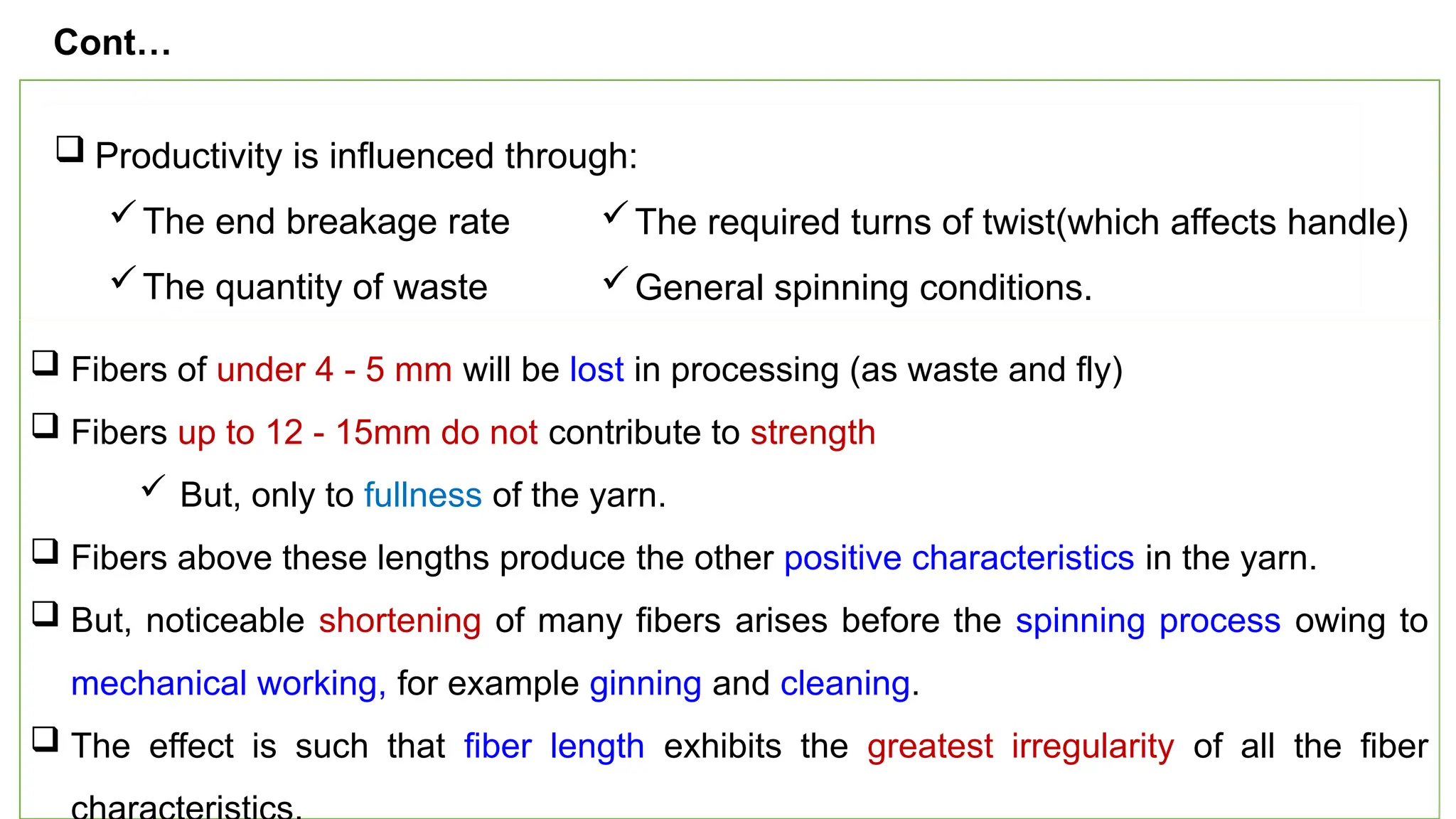 25
 Productivity is influenced through:
The end breakage rate
The quantity of waste
 Fibers of under 4 - 5 mm will be lost in processing (as waste and fly)
 Fibers up to 12 - 15mm do not contribute to strength
 But, only to fullness of the yarn.
 Fibers above these lengths produce the other positive characteristics in the yarn.
 But, noticeable shortening of many fibers arises before the spinning process owing to
mechanical working, for example ginning and cleaning.
 The effect is such that fiber length exhibits the greatest irregularity of all the fiber
Cont…
The required turns of twist(which affects handle)
General spinning conditions.
 
