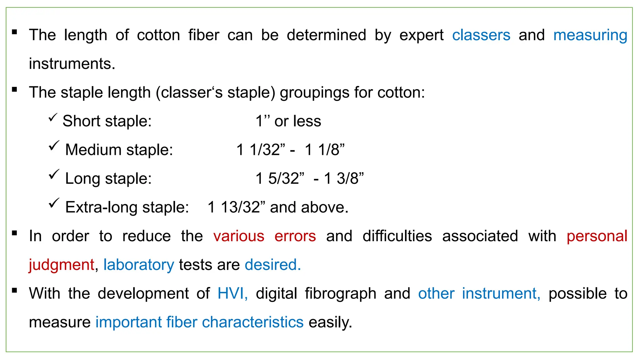 27
 The length of cotton fiber can be determined by expert classers and measuring
instruments.
 The staple length (classer‘s staple) groupings for cotton:
 Short staple: 1’’ or less
 Medium staple: 1 1/32” - 1 1/8”
 Long staple: 1 5/32” - 1 3/8”
 Extra-long staple: 1 13/32” and above.
 In order to reduce the various errors and difficulties associated with personal
judgment, laboratory tests are desired.
 With the development of HVI, digital fibrograph and other instrument, possible to
measure important fiber characteristics easily.
 