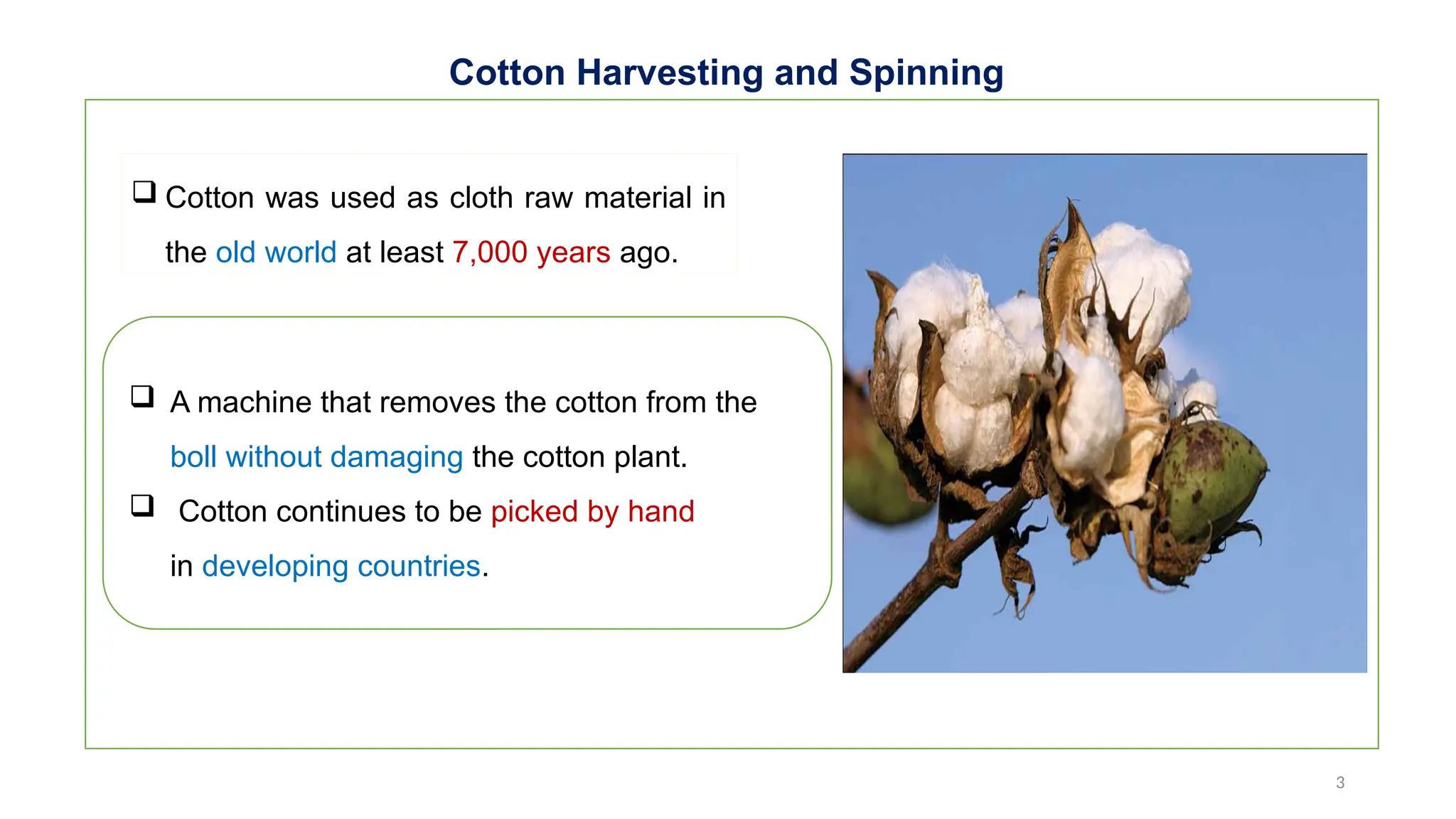 3
Cotton Harvesting and Spinning
 Cotton was used as cloth raw material in
the old world at least 7,000 years ago.
 A machine that removes the cotton from the
boll without damaging the cotton plant.
 Cotton continues to be picked by hand
in developing countries.
 