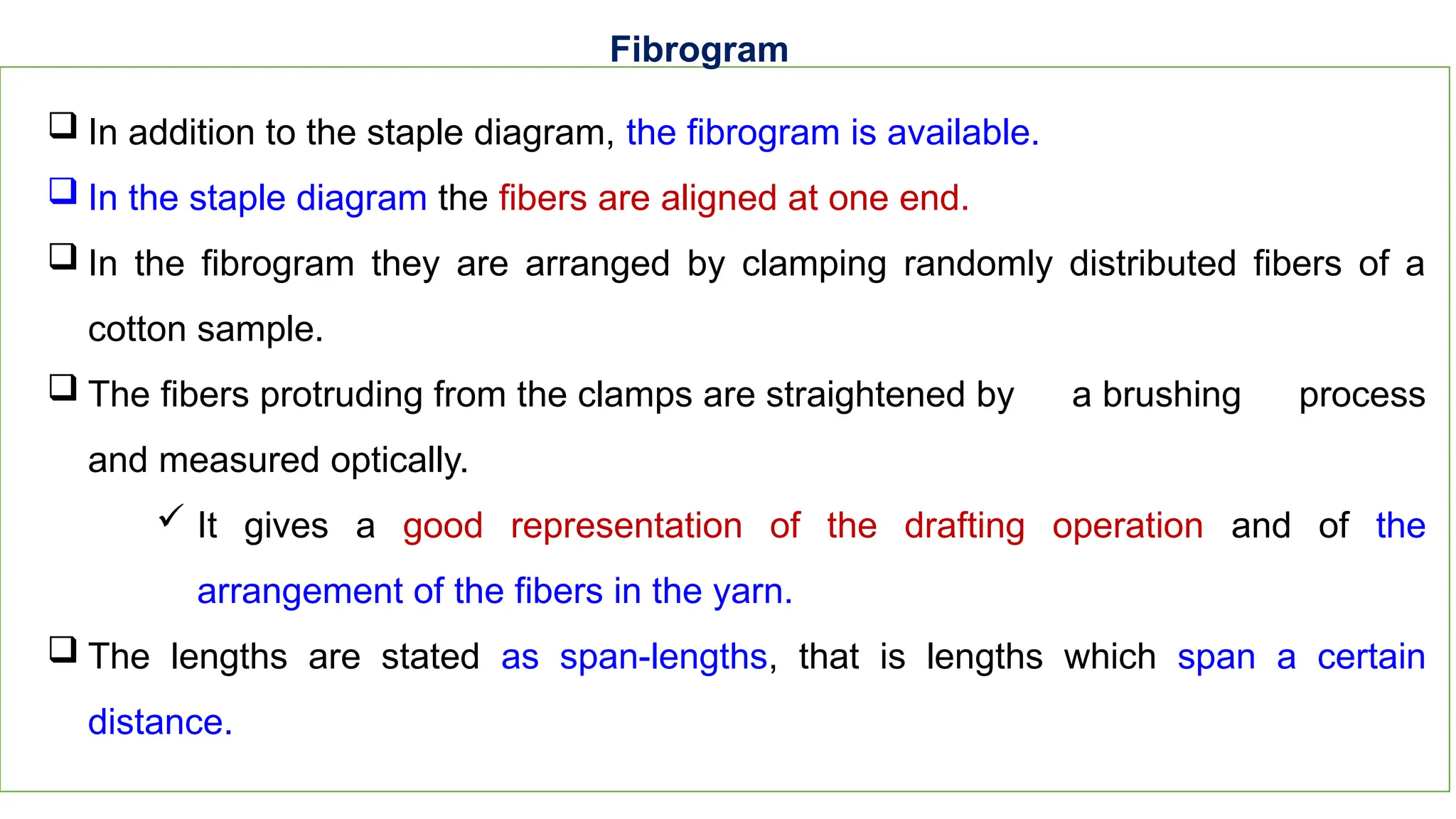 31
Fibrogram
 In addition to the staple diagram, the fibrogram is available.
 In the staple diagram the fibers are aligned at one end.
 In the fibrogram they are arranged by clamping randomly distributed fibers of a
cotton sample.
 The fibers protruding from the clamps are straightened by a brushing process
and measured optically.
 It gives a good representation of the drafting operation and of the
arrangement of the fibers in the yarn.
 The lengths are stated as span-lengths, that is lengths which span a certain
distance.
 
