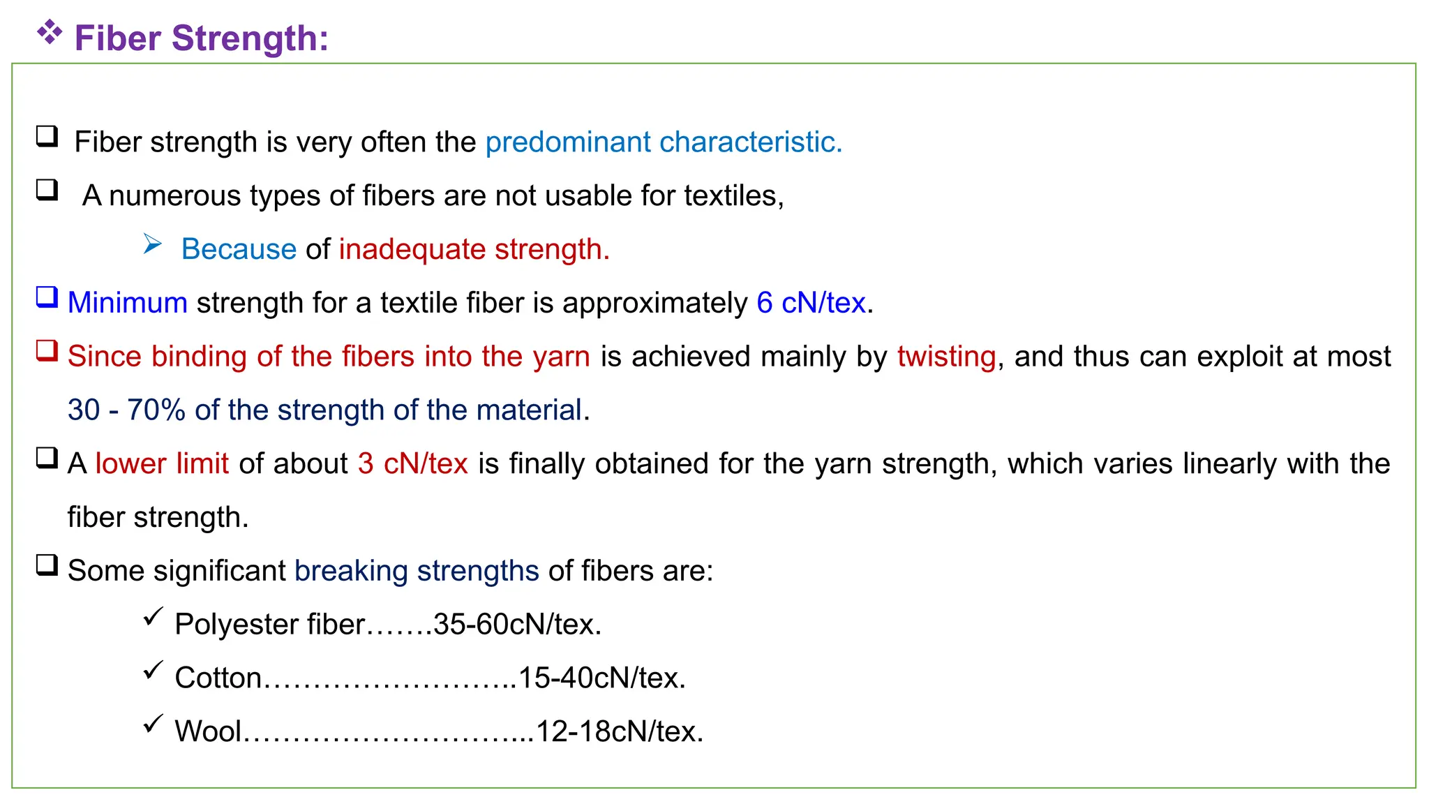35
 Fiber Strength:
 Fiber strength is very often the predominant characteristic.
 A numerous types of fibers are not usable for textiles,
 Because of inadequate strength.
 Minimum strength for a textile fiber is approximately 6 cN/tex.
 Since binding of the fibers into the yarn is achieved mainly by twisting, and thus can exploit at most
30 - 70% of the strength of the material.
 A lower limit of about 3 cN/tex is finally obtained for the yarn strength, which varies linearly with the
fiber strength.
 Some significant breaking strengths of fibers are:
 Polyester fiber…….35-60cN/tex.
 Cotton……………………..15-40cN/tex.
 Wool………………………...12-18cN/tex.
 