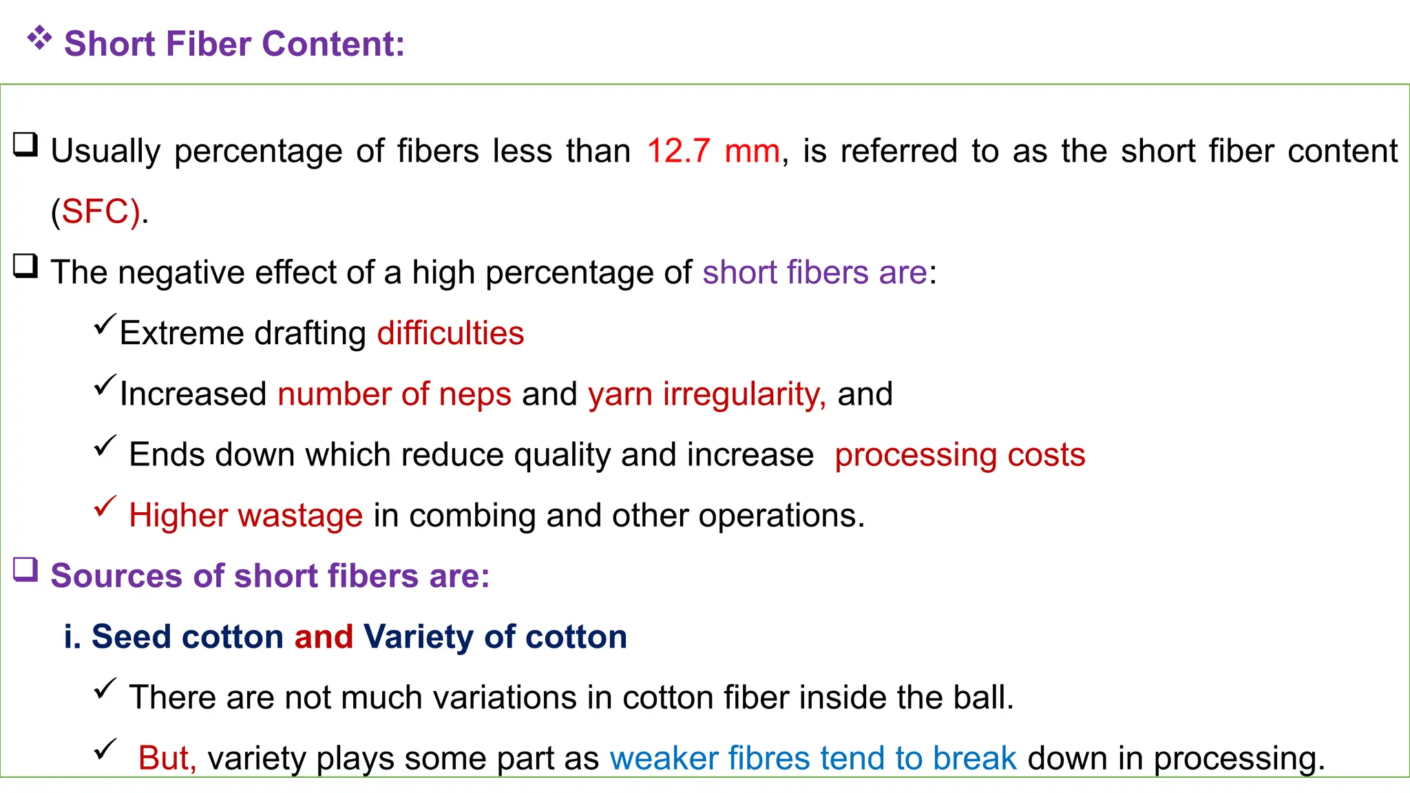 37
 Short Fiber Content:
 Usually percentage of fibers less than 12.7 mm, is referred to as the short fiber content
(SFC).
 The negative effect of a high percentage of short fibers are:
Extreme drafting difficulties
Increased number of neps and yarn irregularity, and
 Ends down which reduce quality and increase processing costs
 Higher wastage in combing and other operations.
 Sources of short fibers are:
i. Seed cotton and Variety of cotton
 There are not much variations in cotton fiber inside the ball.
 But, variety plays some part as weaker fibres tend to break down in processing.
 