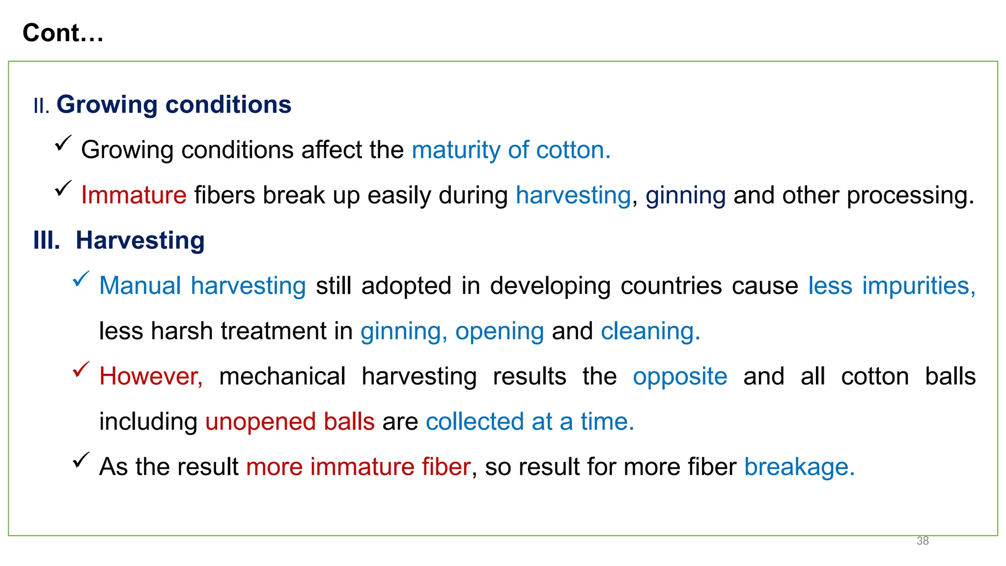 38
II. Growing conditions
 Growing conditions affect the maturity of cotton.
 Immature fibers break up easily during harvesting, ginning and other processing.
III. Harvesting
 Manual harvesting still adopted in developing countries cause less impurities,
less harsh treatment in ginning, opening and cleaning.
 However, mechanical harvesting results the opposite and all cotton balls
including unopened balls are collected at a time.
 As the result more immature fiber, so result for more fiber breakage.
Cont…
 