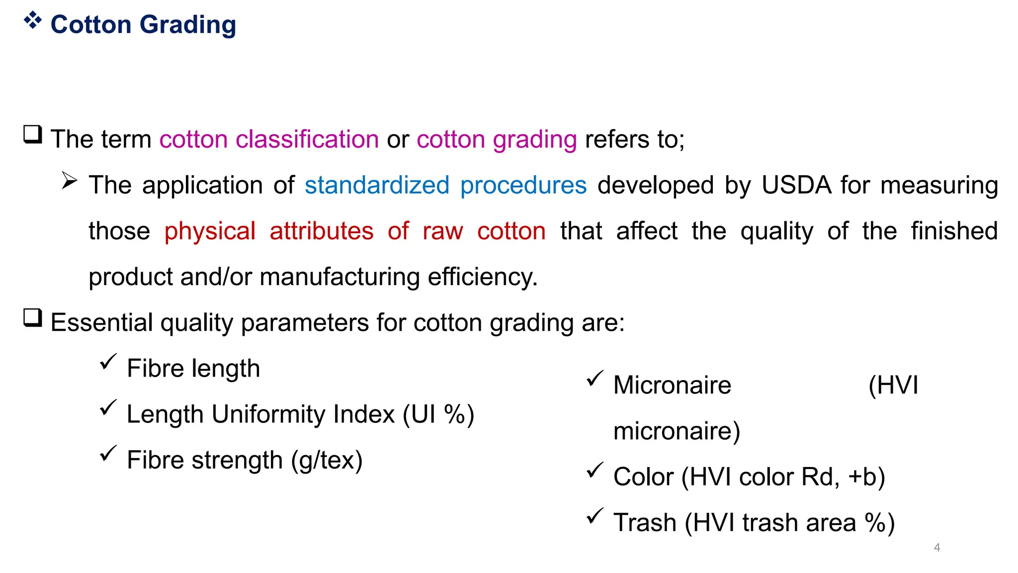4
 Cotton Grading
 The term cotton classification or cotton grading refers to;
 The application of standardized procedures developed by USDA for measuring
those physical attributes of raw cotton that affect the quality of the finished
product and/or manufacturing efficiency.
 Essential quality parameters for cotton grading are:
 Fibre length
 Length Uniformity Index (UI %)
 Fibre strength (g/tex)
 Micronaire (HVI
micronaire)
 Color (HVI color Rd, +b)
 Trash (HVI trash area %)
 