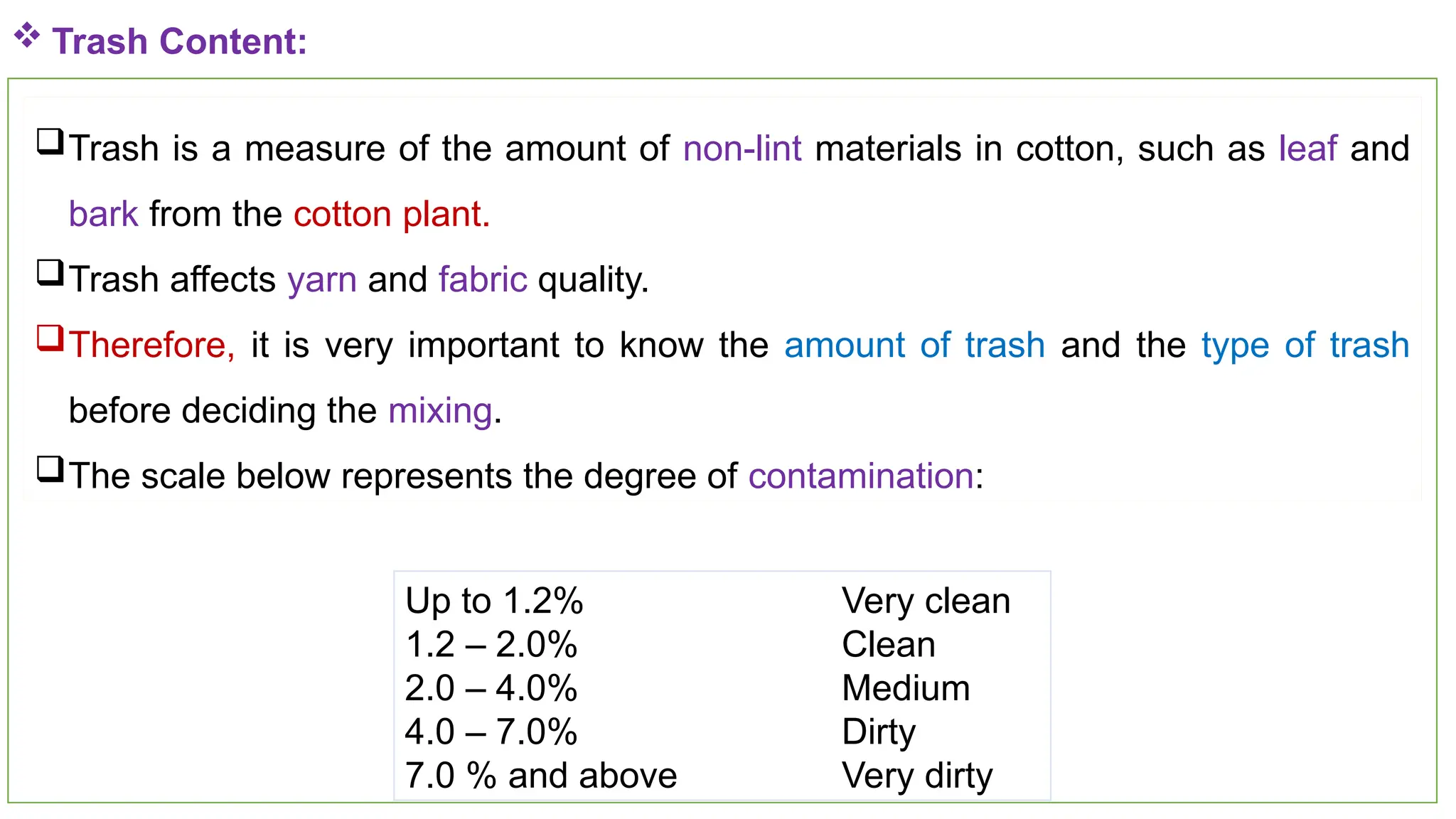 40
 Trash Content:
Trash is a measure of the amount of non-lint materials in cotton, such as leaf and
bark from the cotton plant.
Trash affects yarn and fabric quality.
Therefore, it is very important to know the amount of trash and the type of trash
before deciding the mixing.
The scale below represents the degree of contamination:
Up to 1.2% Very clean
1.2 – 2.0% Clean
2.0 – 4.0% Medium
4.0 – 7.0% Dirty
7.0 % and above Very dirty
 