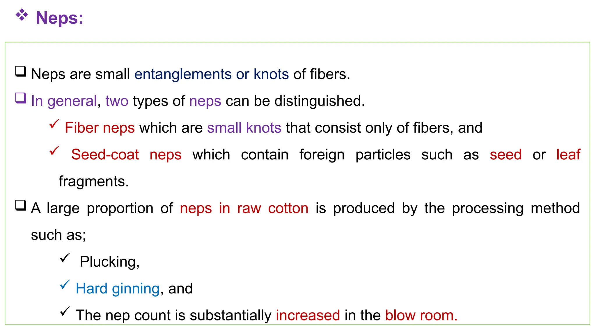 42
 Neps:
 Neps are small entanglements or knots of fibers.
 In general, two types of neps can be distinguished.
 Fiber neps which are small knots that consist only of fibers, and
 Seed-coat neps which contain foreign particles such as seed or leaf
fragments.
 A large proportion of neps in raw cotton is produced by the processing method
such as;
 Plucking,
 Hard ginning, and
 The nep count is substantially increased in the blow room.
 