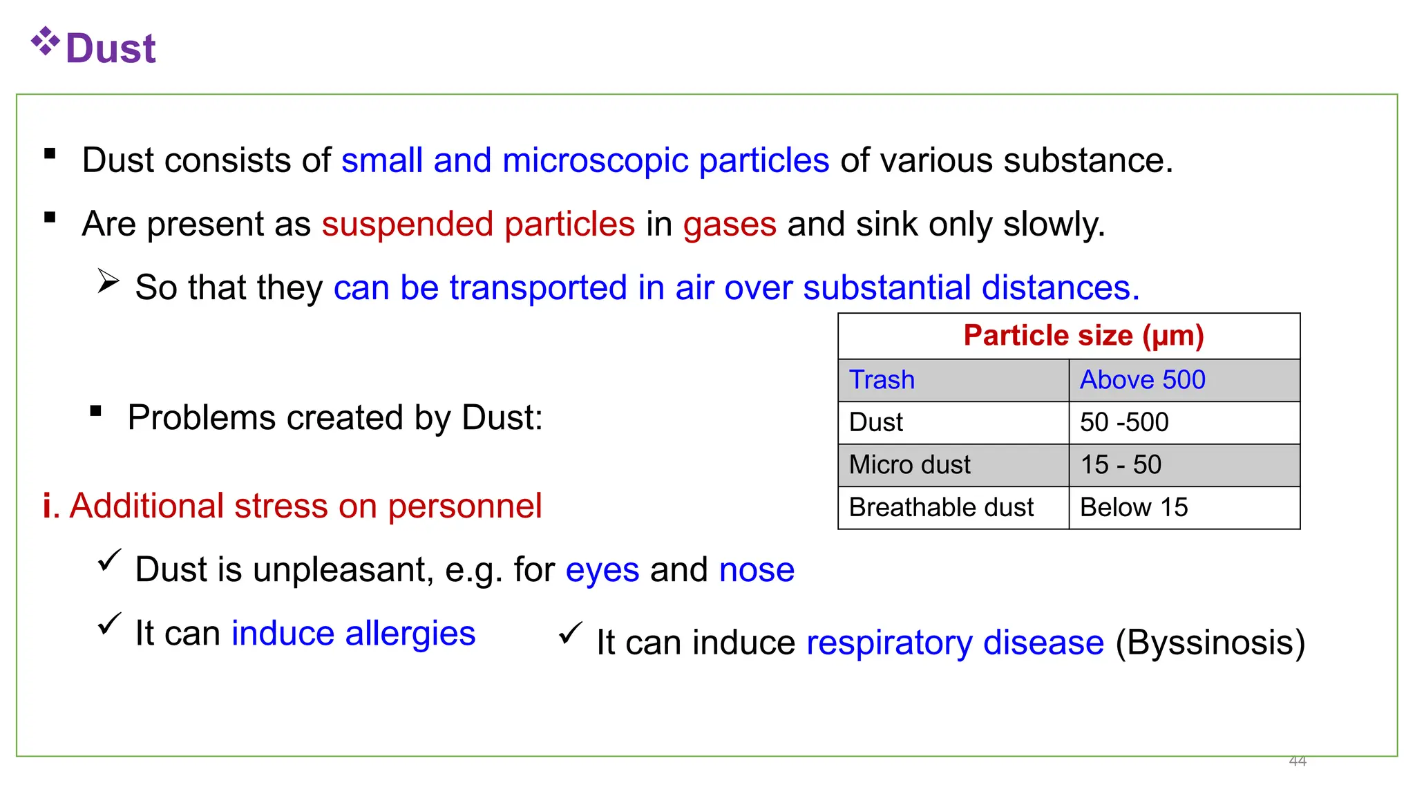 44
 Dust consists of small and microscopic particles of various substance.
 Are present as suspended particles in gases and sink only slowly.
 So that they can be transported in air over substantial distances.
Dust
Particle size (µm)
Trash Above 500
Dust 50 -500
Micro dust 15 - 50
Breathable dust Below 15
 Problems created by Dust:
i. Additional stress on personnel
 Dust is unpleasant, e.g. for eyes and nose
 It can induce allergies  It can induce respiratory disease (Byssinosis)
 