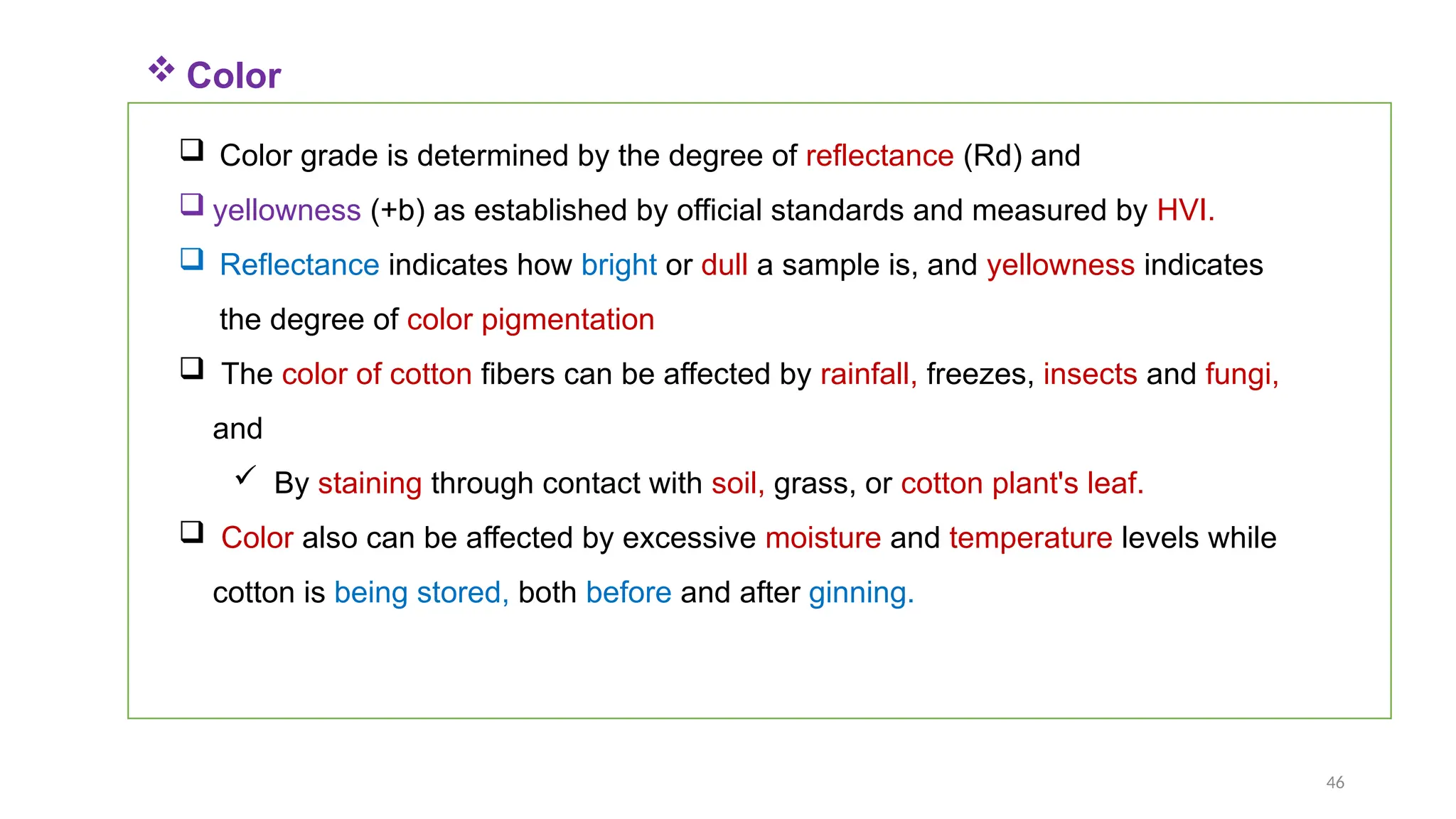 46
 Color
 Color grade is determined by the degree of reflectance (Rd) and
 yellowness (+b) as established by official standards and measured by HVI.
 Reflectance indicates how bright or dull a sample is, and yellowness indicates
the degree of color pigmentation
 The color of cotton fibers can be affected by rainfall, freezes, insects and fungi,
and
 By staining through contact with soil, grass, or cotton plant's leaf.
 Color also can be affected by excessive moisture and temperature levels while
cotton is being stored, both before and after ginning.
 