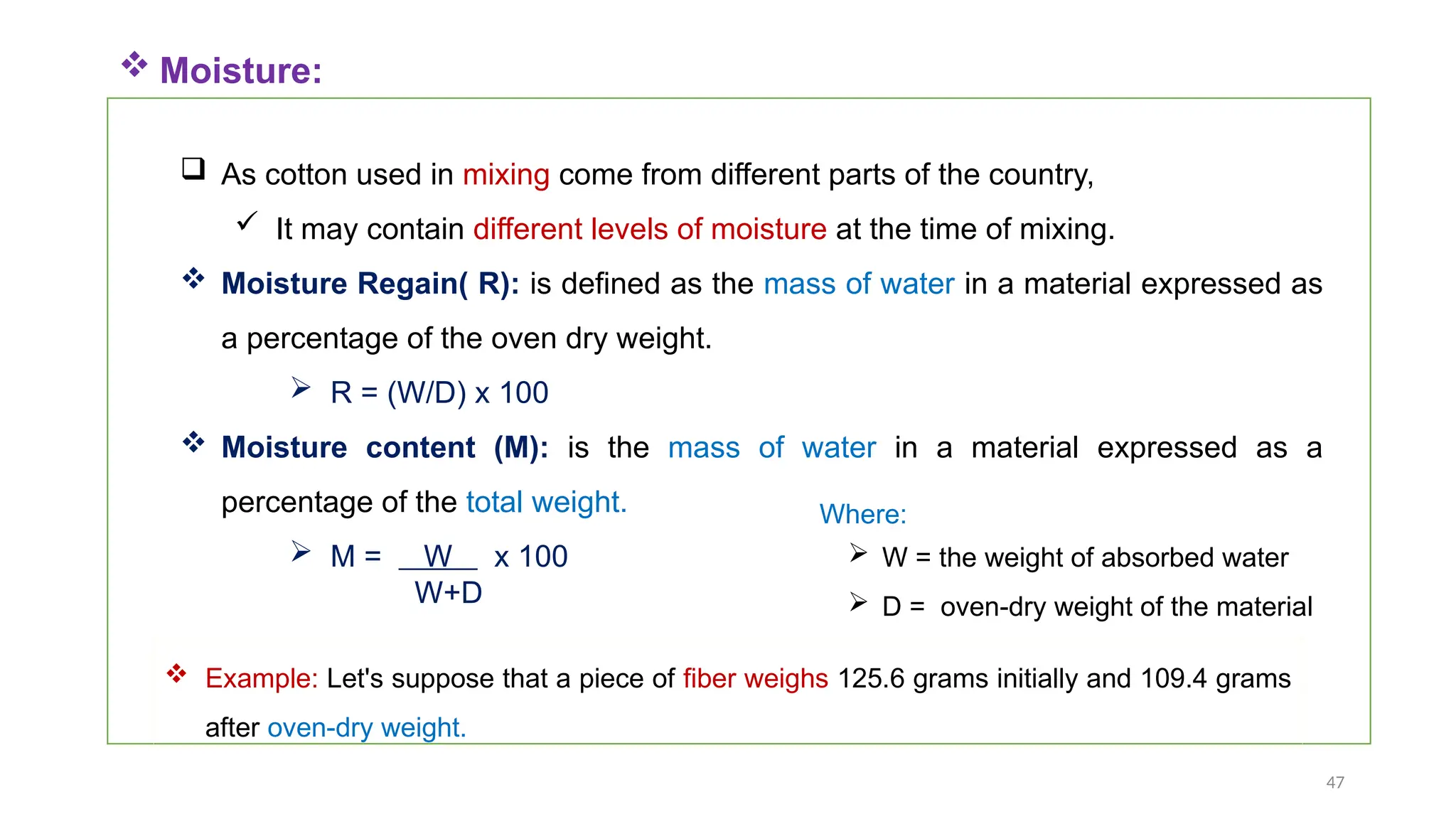 47
 As cotton used in mixing come from different parts of the country,
 It may contain different levels of moisture at the time of mixing.
 Moisture Regain( R): is defined as the mass of water in a material expressed as
a percentage of the oven dry weight.
 R = (W/D) x 100
 Moisture content (M): is the mass of water in a material expressed as a
percentage of the total weight.
 M = W x 100
W+D
 Moisture:
 W = the weight of absorbed water
 D = oven-dry weight of the material
Where:
 Example: Let's suppose that a piece of fiber weighs 125.6 grams initially and 109.4 grams
after oven-dry weight.
 