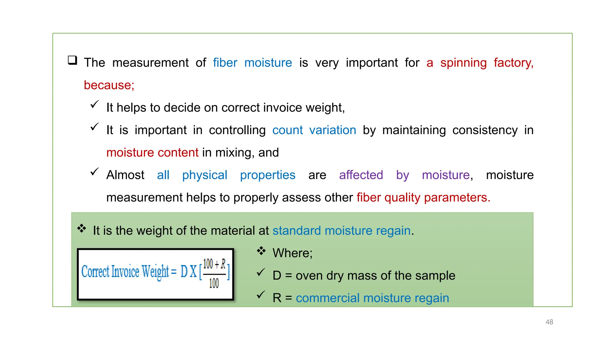 48
 The measurement of fiber moisture is very important for a spinning factory,
because;
 It helps to decide on correct invoice weight,
 It is important in controlling count variation by maintaining consistency in
moisture content in mixing, and
 Almost all physical properties are affected by moisture, moisture
measurement helps to properly assess other fiber quality parameters.
 It is the weight of the material at standard moisture regain.
 Where;
 D = oven dry mass of the sample
 R = commercial moisture regain
 