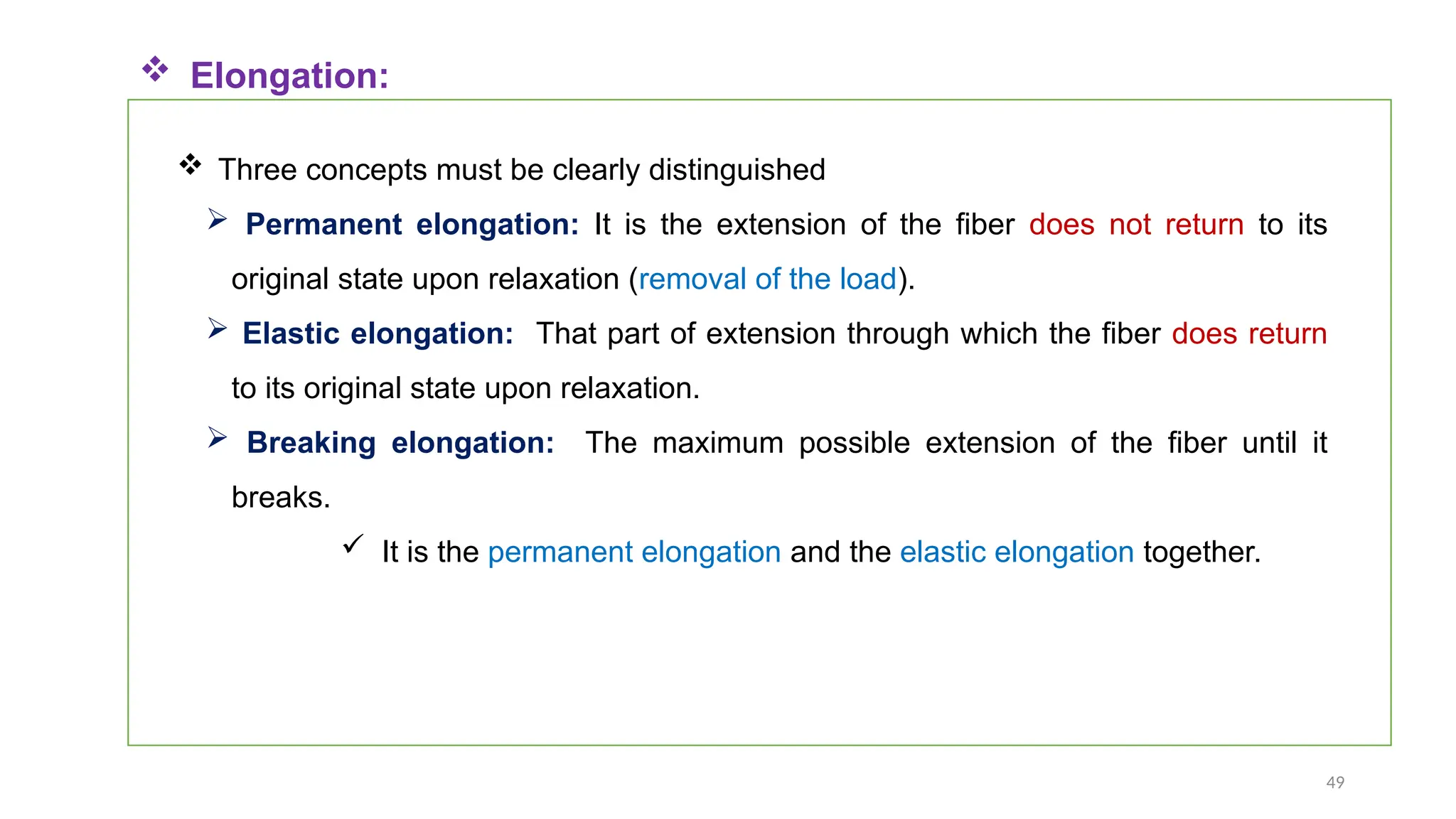 49
 Three concepts must be clearly distinguished
 Permanent elongation: It is the extension of the fiber does not return to its
original state upon relaxation (removal of the load).
 Elastic elongation: That part of extension through which the fiber does return
to its original state upon relaxation.
 Breaking elongation: The maximum possible extension of the fiber until it
breaks.
 It is the permanent elongation and the elastic elongation together.
 Elongation:
 
