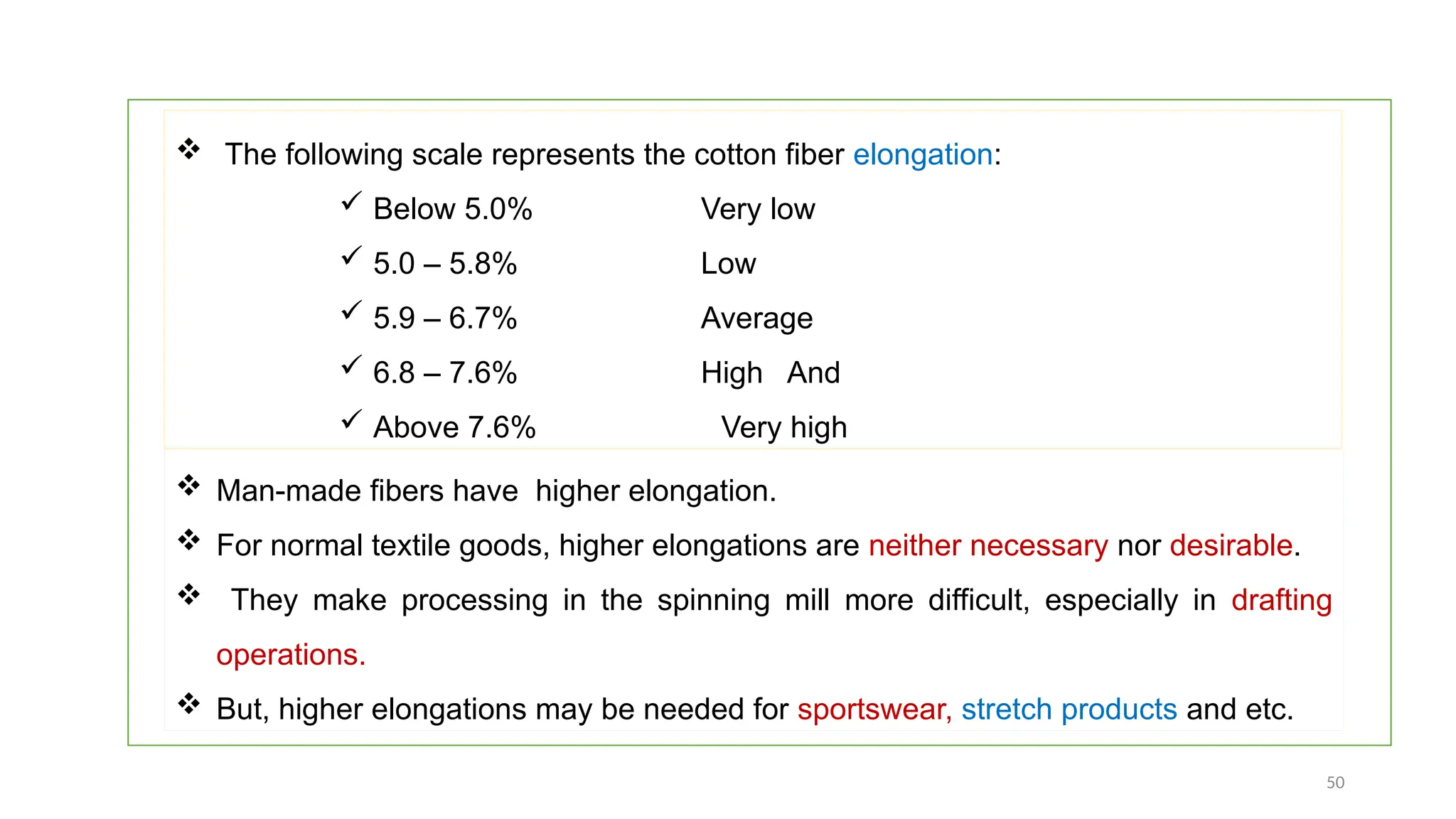 50
 The following scale represents the cotton fiber elongation:
 Below 5.0% Very low
 5.0 – 5.8% Low
 5.9 – 6.7% Average
 6.8 – 7.6% High And
 Above 7.6% Very high
 Man-made fibers have higher elongation.
 For normal textile goods, higher elongations are neither necessary nor desirable.
 They make processing in the spinning mill more difficult, especially in drafting
operations.
 But, higher elongations may be needed for sportswear, stretch products and etc.
 