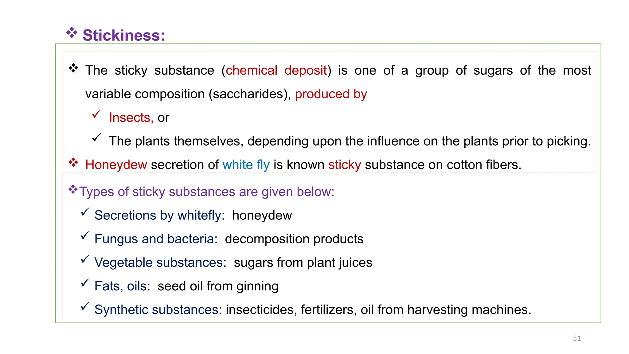 51
 Stickiness:
 The sticky substance (chemical deposit) is one of a group of sugars of the most
variable composition (saccharides), produced by
 Insects, or
 The plants themselves, depending upon the influence on the plants prior to picking.
 Honeydew secretion of white fly is known sticky substance on cotton fibers.
Types of sticky substances are given below:
 Secretions by whitefly: honeydew
 Fungus and bacteria: decomposition products
 Vegetable substances: sugars from plant juices
 Fats, oils: seed oil from ginning
 Synthetic substances: insecticides, fertilizers, oil from harvesting machines.
 