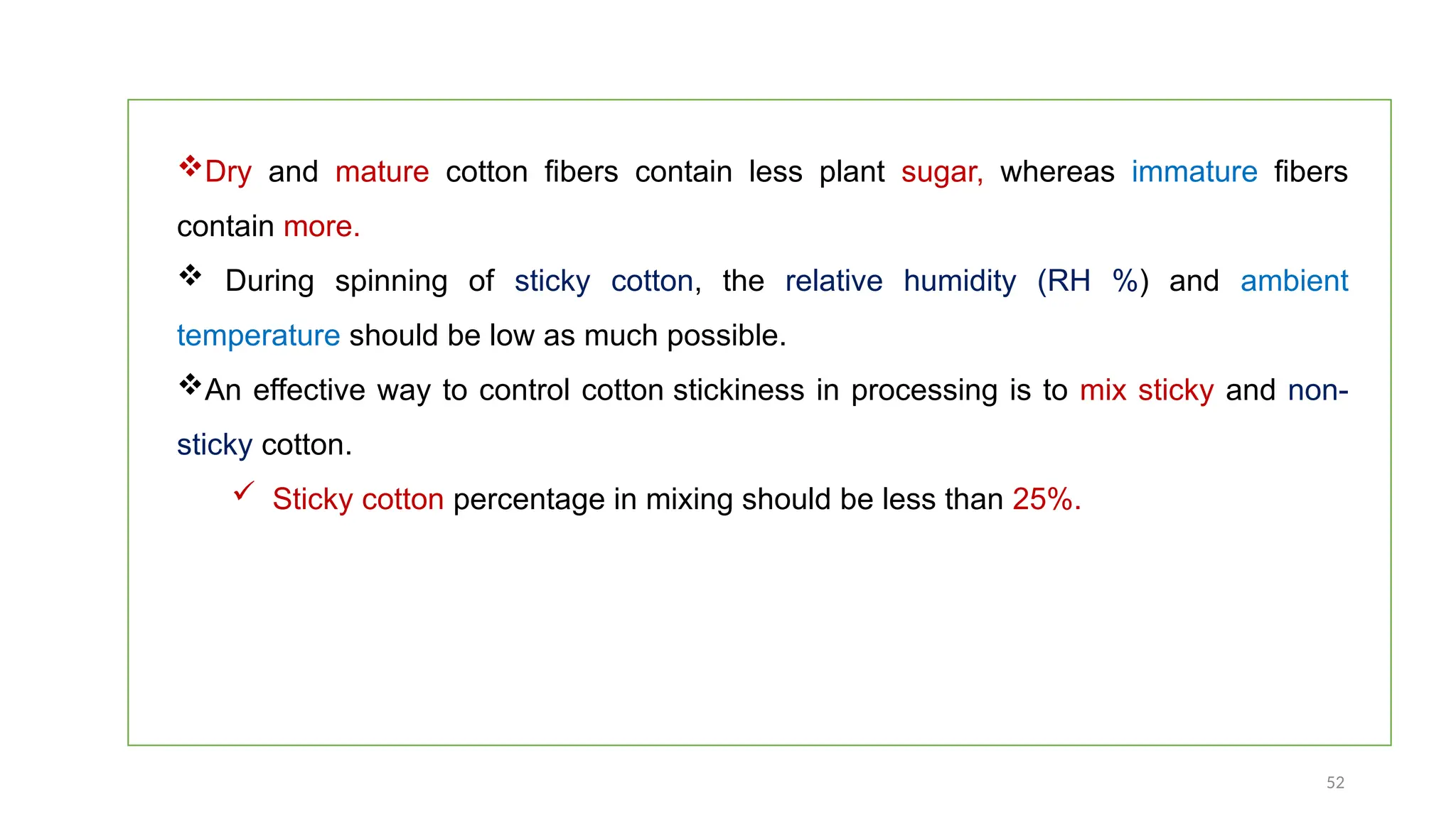 52
Dry and mature cotton fibers contain less plant sugar, whereas immature fibers
contain more.
 During spinning of sticky cotton, the relative humidity (RH %) and ambient
temperature should be low as much possible.
An effective way to control cotton stickiness in processing is to mix sticky and non-
sticky cotton.
 Sticky cotton percentage in mixing should be less than 25%.
 