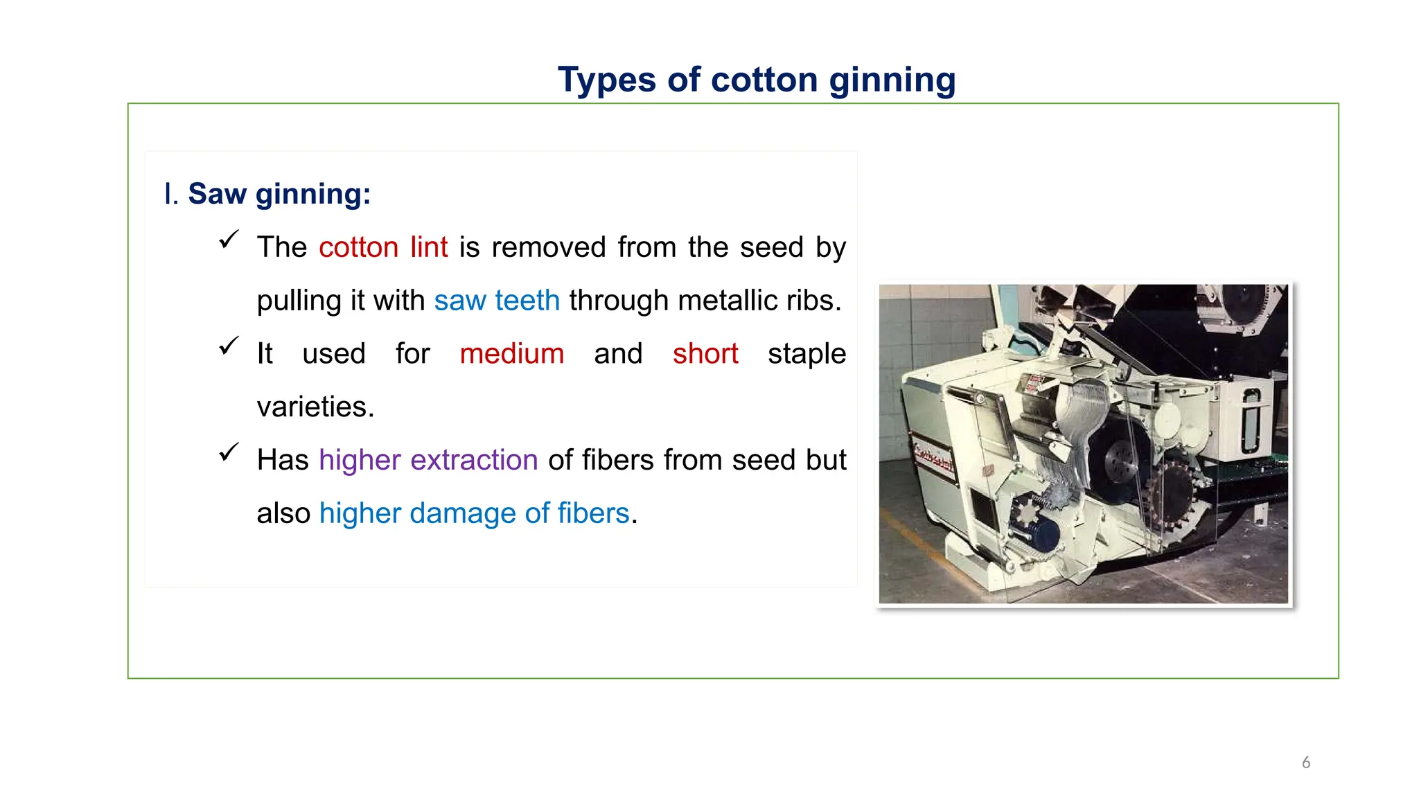 6
Types of cotton ginning
I. Saw ginning:
 The cotton lint is removed from the seed by
pulling it with saw teeth through metallic ribs.
 It used for medium and short staple
varieties.
 Has higher extraction of fibers from seed but
also higher damage of fibers.
 