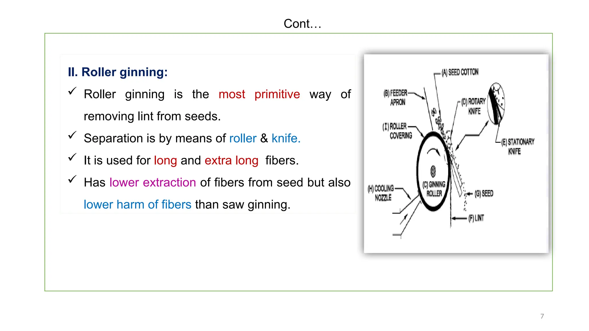 7
II. Roller ginning:
 Roller ginning is the most primitive way of
removing lint from seeds.
 Separation is by means of roller & knife.
 It is used for long and extra long fibers.
 Has lower extraction of fibers from seed but also
lower harm of fibers than saw ginning.
Cont…
 