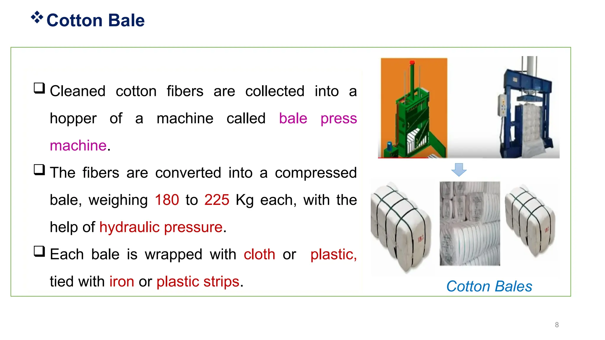 8
 Cleaned cotton fibers are collected into a
hopper of a machine called bale press
machine.
 The fibers are converted into a compressed
bale, weighing 180 to 225 Kg each, with the
help of hydraulic pressure.
 Each bale is wrapped with cloth or plastic,
tied with iron or plastic strips.
Cotton Bale
Cotton Bales
 