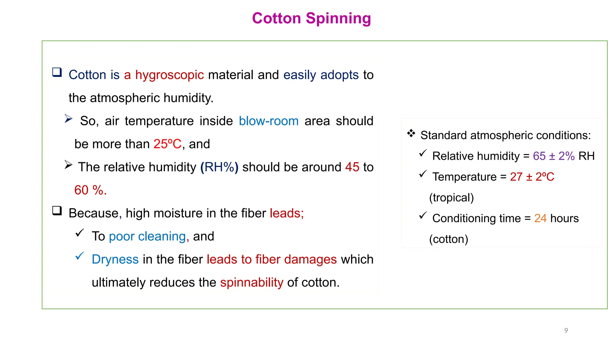 9
Cotton Spinning
 Cotton is a hygroscopic material and easily adopts to
the atmospheric humidity.
 So, air temperature inside blow-room area should
be more than 25ºC, and
 The relative humidity (RH%) should be around 45 to
60 %.
 Because, high moisture in the fiber leads;
 To poor cleaning, and
 Dryness in the fiber leads to fiber damages which
ultimately reduces the spinnability of cotton.
 Standard atmospheric conditions:
 Relative humidity = 65 ± 2% RH
 Temperature = 27 ± 2ºC
(tropical)
 Conditioning time = 24 hours
(cotton)
 