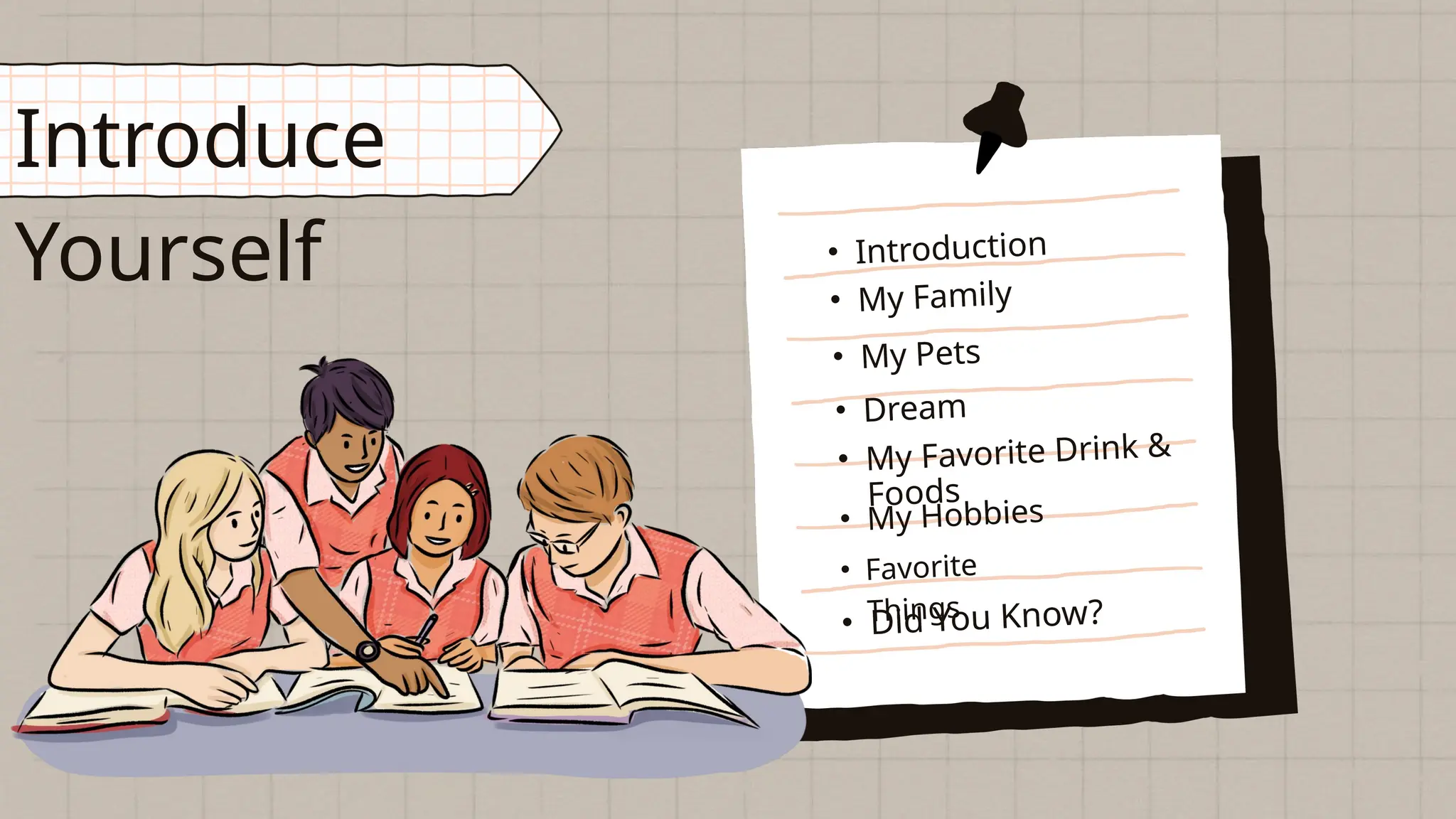 • Dream
Introduce
Yourself • Introduction
• My Family
• My Pets
• Did You Know?
• Favorite
Things
• My Favorite Drink &
Foods
• My Hobbies
 
