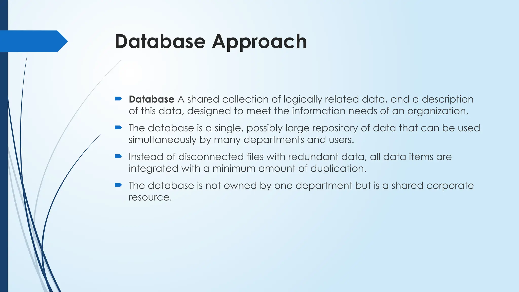 Database Approach
 Database A shared collection of logically related data, and a description
of this data, designed to meet the information needs of an organization.
 The database is a single, possibly large repository of data that can be used
simultaneously by many departments and users.
 Instead of disconnected files with redundant data, all data items are
integrated with a minimum amount of duplication.
 The database is not owned by one department but is a shared corporate
resource.
 
