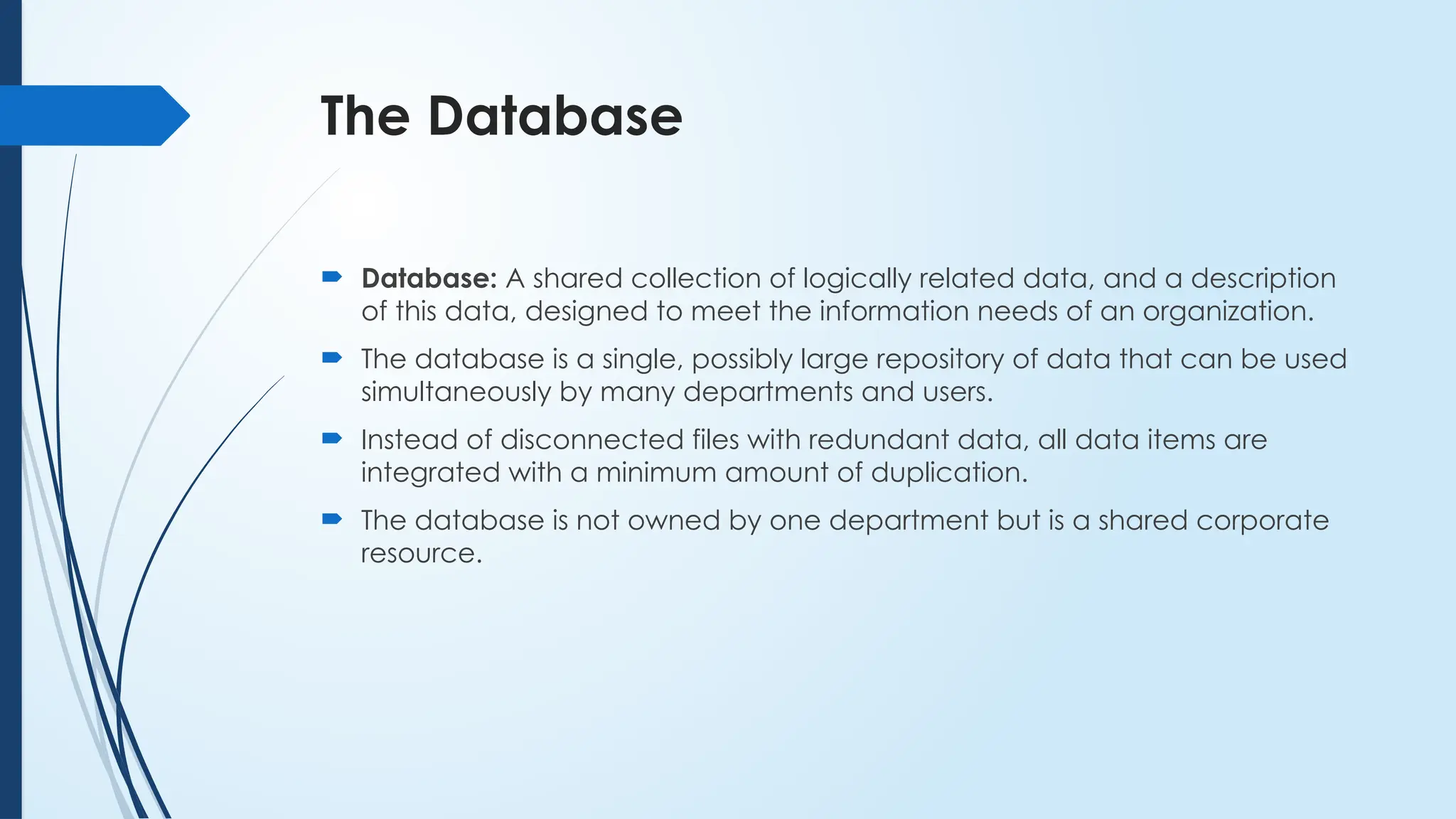 The Database
 Database: A shared collection of logically related data, and a description
of this data, designed to meet the information needs of an organization.
 The database is a single, possibly large repository of data that can be used
simultaneously by many departments and users.
 Instead of disconnected files with redundant data, all data items are
integrated with a minimum amount of duplication.
 The database is not owned by one department but is a shared corporate
resource.
 