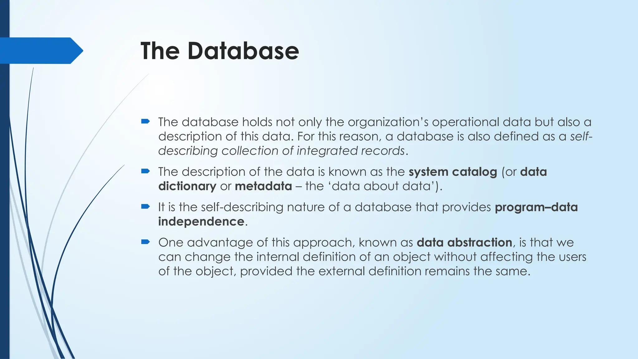 The Database
 The database holds not only the organization’s operational data but also a
description of this data. For this reason, a database is also defined as a self-
describing collection of integrated records.
 The description of the data is known as the system catalog (or data
dictionary or metadata – the ‘data about data’).
 It is the self-describing nature of a database that provides program–data
independence.
 One advantage of this approach, known as data abstraction, is that we
can change the internal definition of an object without affecting the users
of the object, provided the external definition remains the same.
 