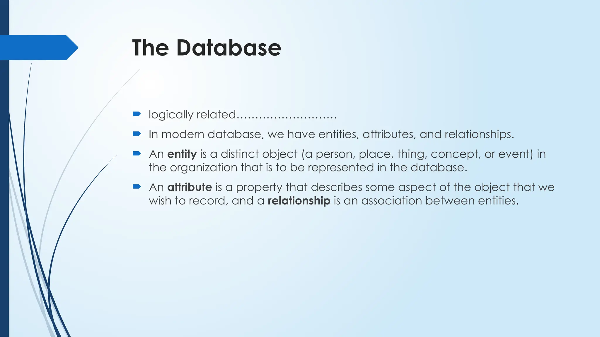The Database
 logically related………………………
 In modern database, we have entities, attributes, and relationships.
 An entity is a distinct object (a person, place, thing, concept, or event) in
the organization that is to be represented in the database.
 An attribute is a property that describes some aspect of the object that we
wish to record, and a relationship is an association between entities.
 