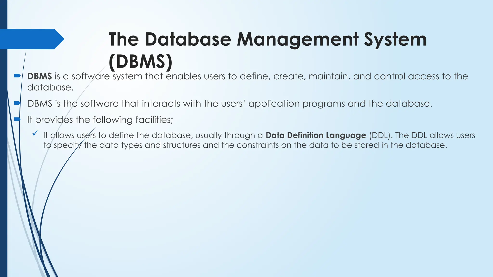 The Database Management System
(DBMS)
 DBMS is a software system that enables users to define, create, maintain, and control access to the
database.
 DBMS is the software that interacts with the users’ application programs and the database.
 It provides the following facilities;
 It allows users to define the database, usually through a Data Definition Language (DDL). The DDL allows users
to specify the data types and structures and the constraints on the data to be stored in the database.
 