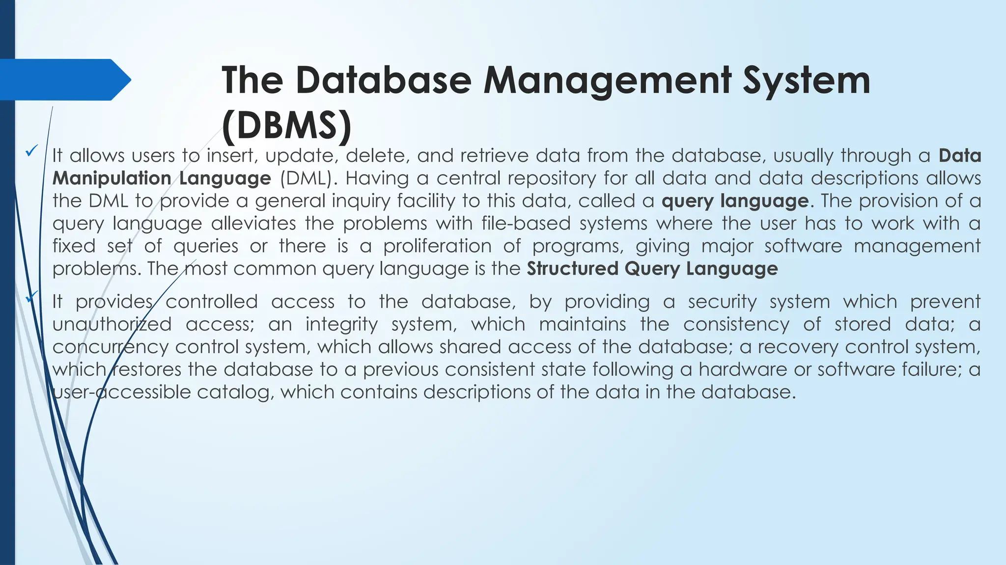 The Database Management System
(DBMS)
 It allows users to insert, update, delete, and retrieve data from the database, usually through a Data
Manipulation Language (DML). Having a central repository for all data and data descriptions allows
the DML to provide a general inquiry facility to this data, called a query language. The provision of a
query language alleviates the problems with file-based systems where the user has to work with a
fixed set of queries or there is a proliferation of programs, giving major software management
problems. The most common query language is the Structured Query Language
 It provides controlled access to the database, by providing a security system which prevent
unauthorized access; an integrity system, which maintains the consistency of stored data; a
concurrency control system, which allows shared access of the database; a recovery control system,
which restores the database to a previous consistent state following a hardware or software failure; a
user-accessible catalog, which contains descriptions of the data in the database.
 
