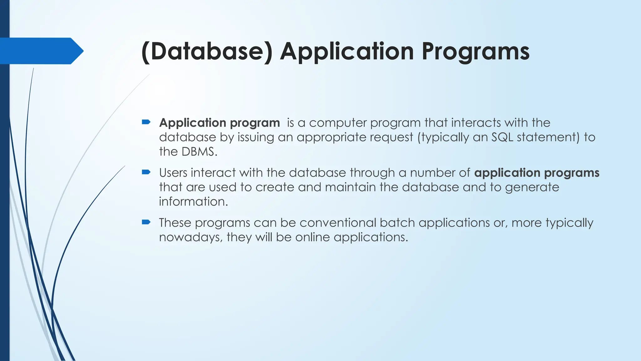 (Database) Application Programs
 Application program is a computer program that interacts with the
database by issuing an appropriate request (typically an SQL statement) to
the DBMS.
 Users interact with the database through a number of application programs
that are used to create and maintain the database and to generate
information.
 These programs can be conventional batch applications or, more typically
nowadays, they will be online applications.
 