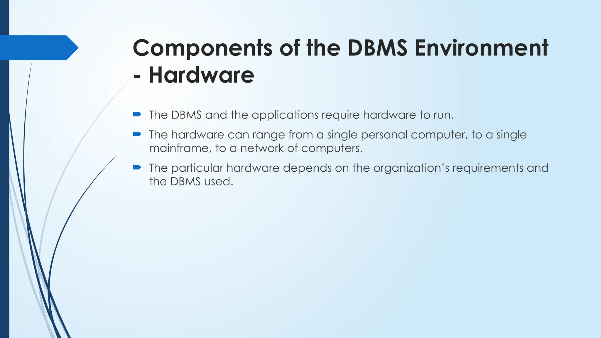 Components of the DBMS Environment
- Hardware
 The DBMS and the applications require hardware to run.
 The hardware can range from a single personal computer, to a single
mainframe, to a network of computers.
 The particular hardware depends on the organization’s requirements and
the DBMS used.
 