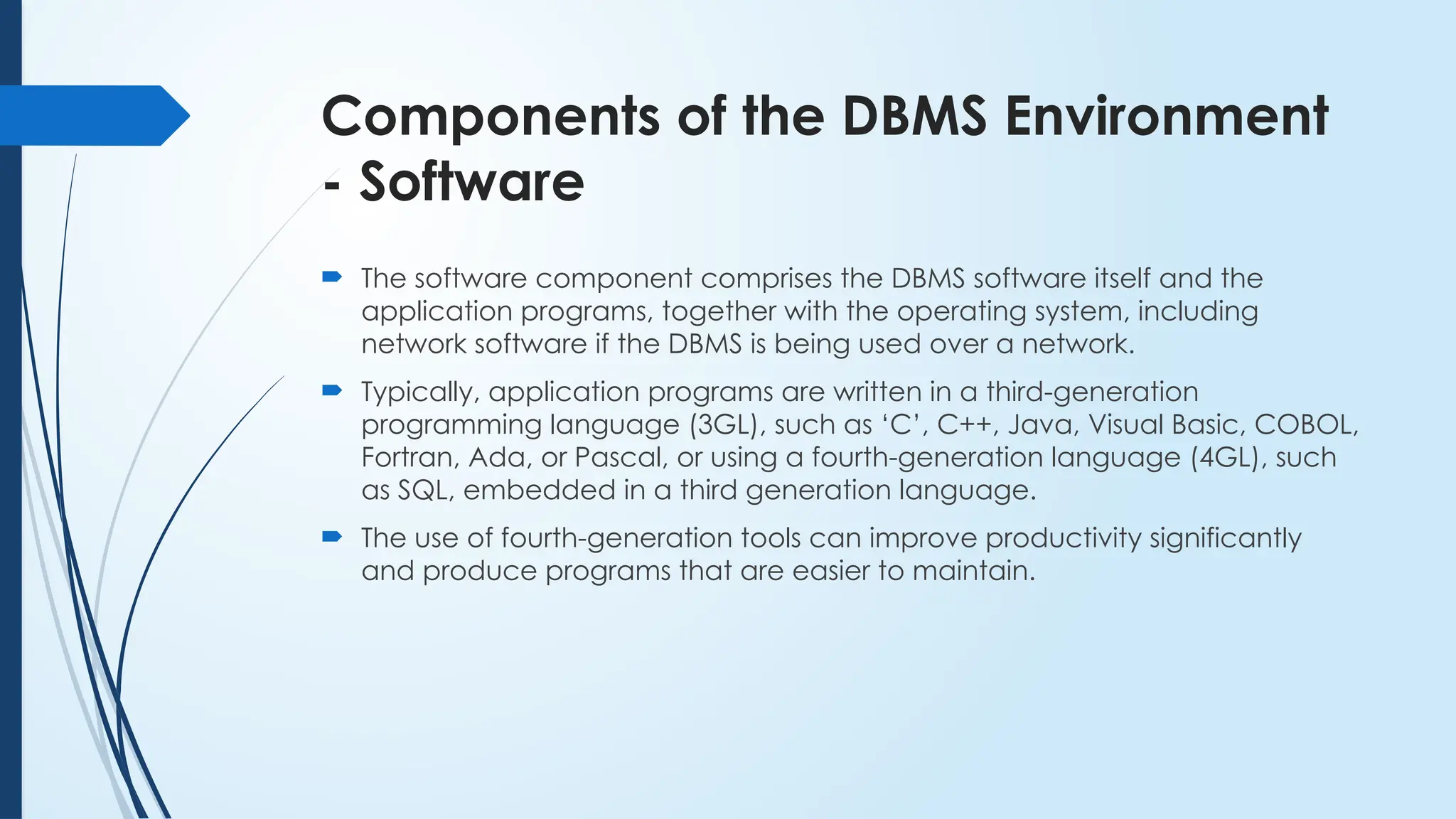 Components of the DBMS Environment
- Software
 The software component comprises the DBMS software itself and the
application programs, together with the operating system, including
network software if the DBMS is being used over a network.
 Typically, application programs are written in a third-generation
programming language (3GL), such as ‘C’, C++, Java, Visual Basic, COBOL,
Fortran, Ada, or Pascal, or using a fourth-generation language (4GL), such
as SQL, embedded in a third generation language.
 The use of fourth-generation tools can improve productivity significantly
and produce programs that are easier to maintain.
 