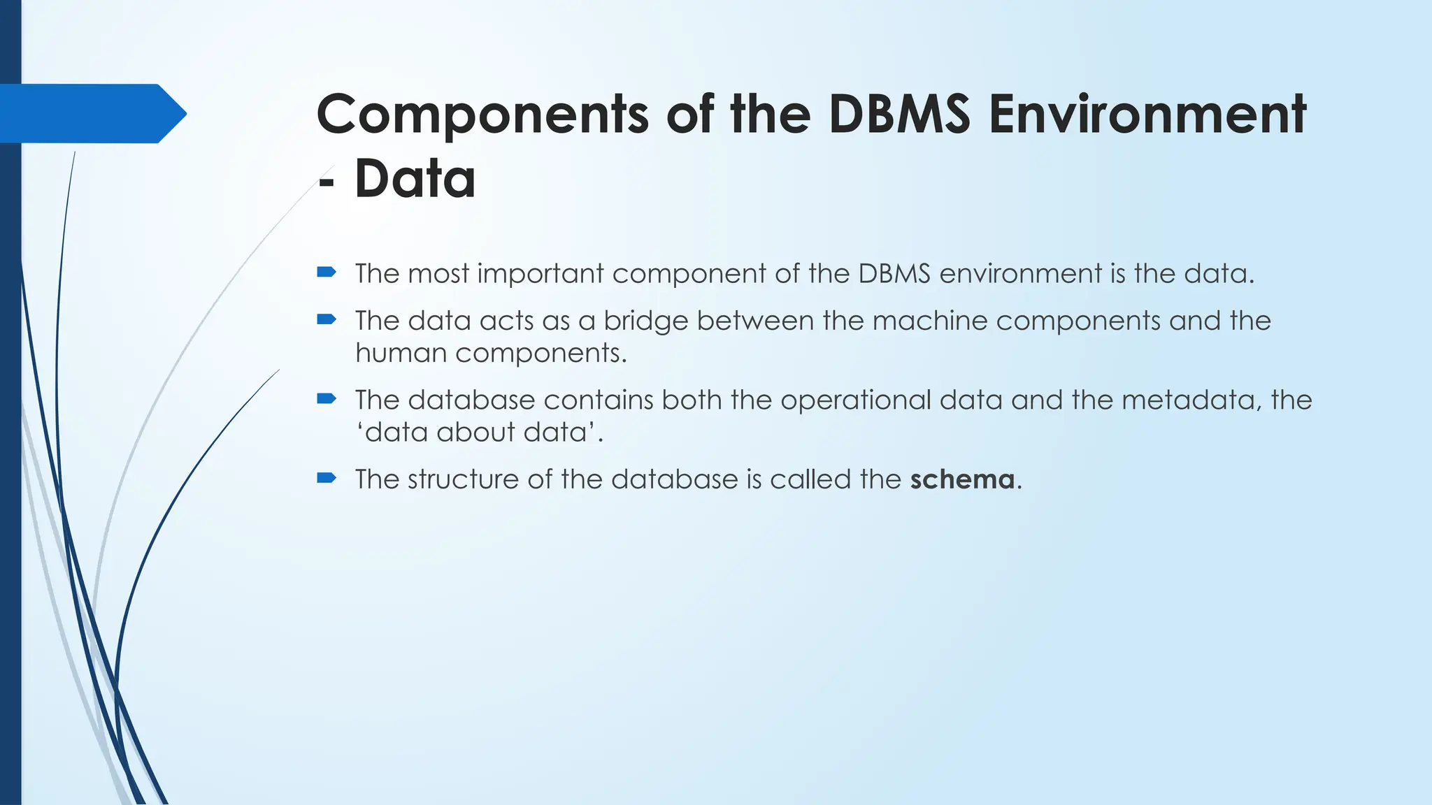 Components of the DBMS Environment
- Data
 The most important component of the DBMS environment is the data.
 The data acts as a bridge between the machine components and the
human components.
 The database contains both the operational data and the metadata, the
‘data about data’.
 The structure of the database is called the schema.
 