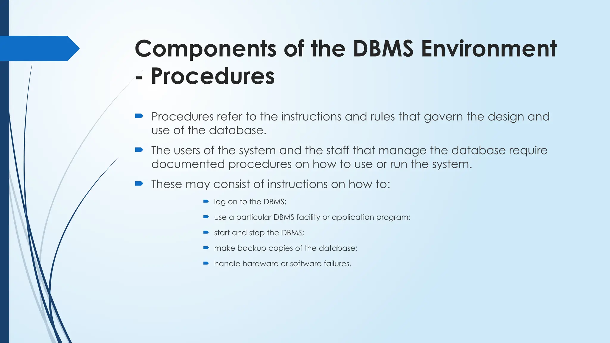 Components of the DBMS Environment
- Procedures
 Procedures refer to the instructions and rules that govern the design and
use of the database.
 The users of the system and the staff that manage the database require
documented procedures on how to use or run the system.
 These may consist of instructions on how to:
 log on to the DBMS;
 use a particular DBMS facility or application program;
 start and stop the DBMS;
 make backup copies of the database;
 handle hardware or software failures.
 