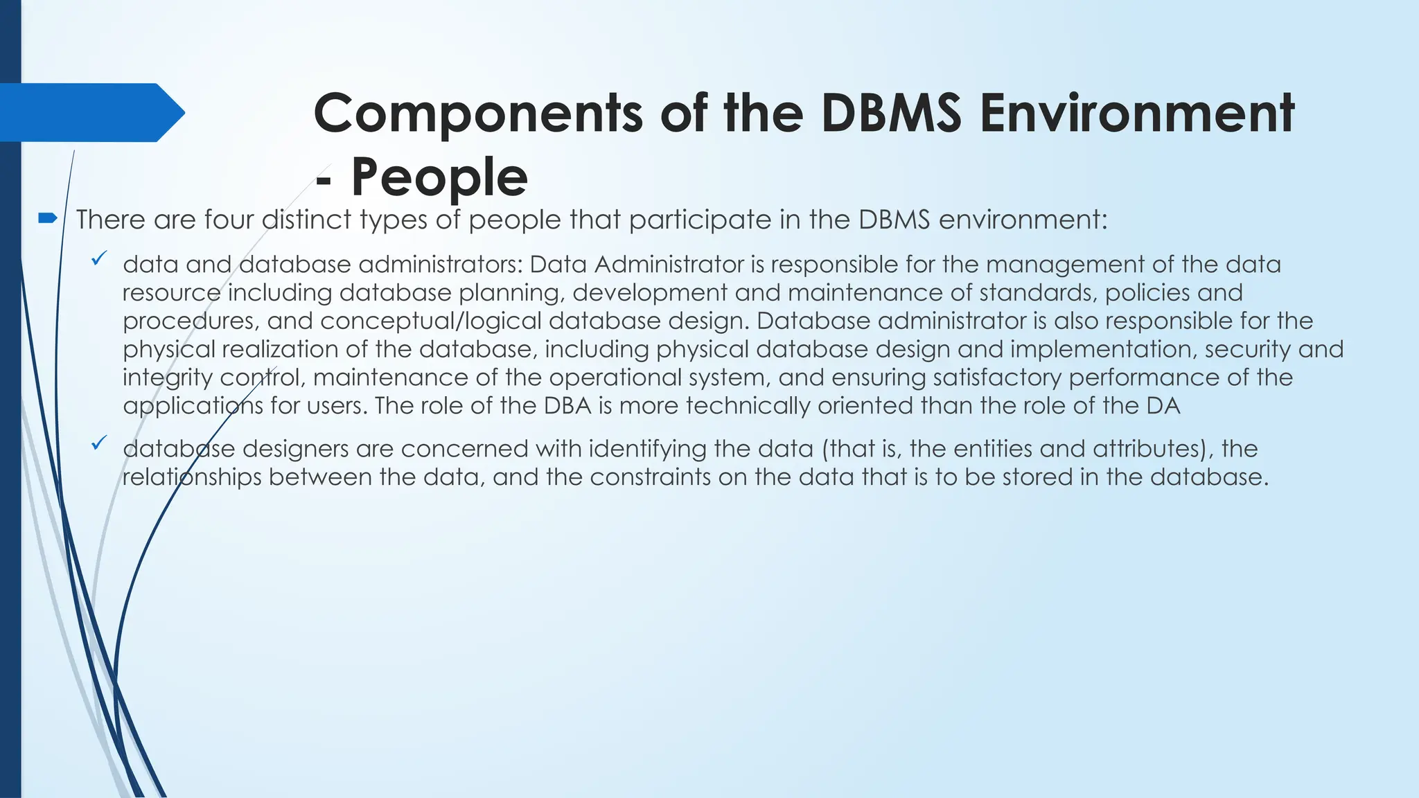 Components of the DBMS Environment
- People
 There are four distinct types of people that participate in the DBMS environment:
 data and database administrators: Data Administrator is responsible for the management of the data
resource including database planning, development and maintenance of standards, policies and
procedures, and conceptual/logical database design. Database administrator is also responsible for the
physical realization of the database, including physical database design and implementation, security and
integrity control, maintenance of the operational system, and ensuring satisfactory performance of the
applications for users. The role of the DBA is more technically oriented than the role of the DA
 database designers are concerned with identifying the data (that is, the entities and attributes), the
relationships between the data, and the constraints on the data that is to be stored in the database.
 