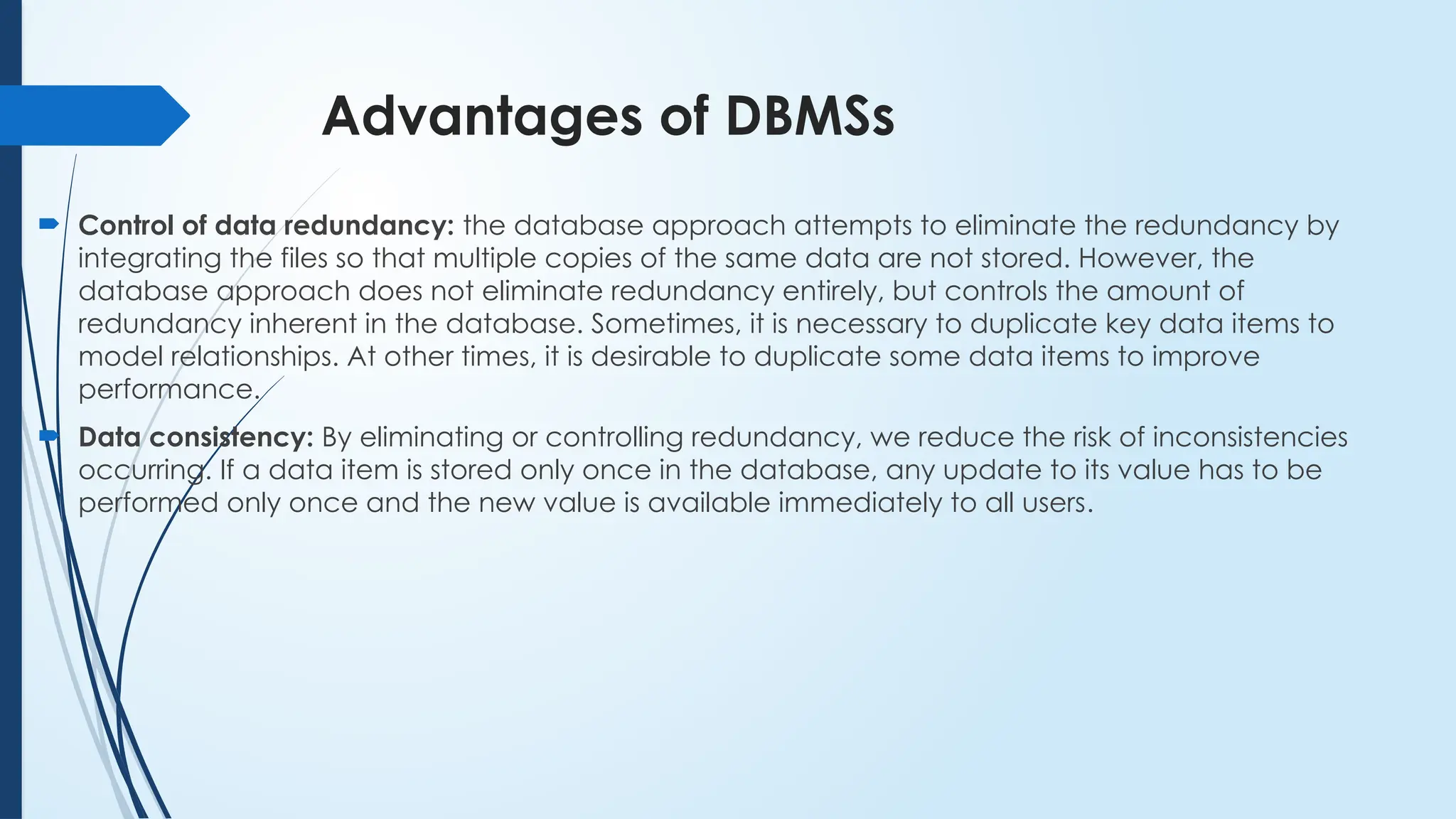 Advantages of DBMSs
 Control of data redundancy: the database approach attempts to eliminate the redundancy by
integrating the files so that multiple copies of the same data are not stored. However, the
database approach does not eliminate redundancy entirely, but controls the amount of
redundancy inherent in the database. Sometimes, it is necessary to duplicate key data items to
model relationships. At other times, it is desirable to duplicate some data items to improve
performance.
 Data consistency: By eliminating or controlling redundancy, we reduce the risk of inconsistencies
occurring. If a data item is stored only once in the database, any update to its value has to be
performed only once and the new value is available immediately to all users.
 