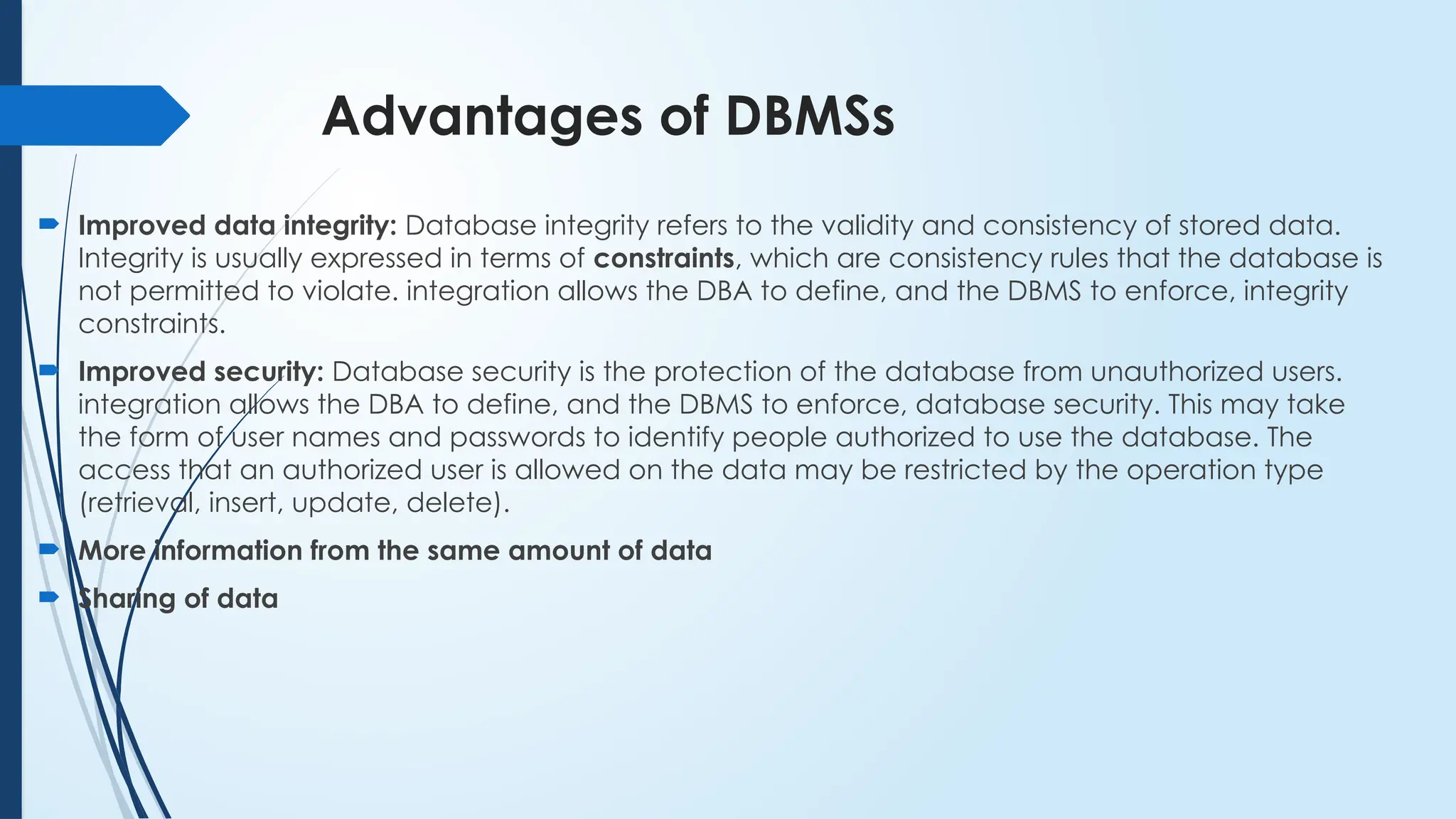 Advantages of DBMSs
 Improved data integrity: Database integrity refers to the validity and consistency of stored data.
Integrity is usually expressed in terms of constraints, which are consistency rules that the database is
not permitted to violate. integration allows the DBA to define, and the DBMS to enforce, integrity
constraints.
 Improved security: Database security is the protection of the database from unauthorized users.
integration allows the DBA to define, and the DBMS to enforce, database security. This may take
the form of user names and passwords to identify people authorized to use the database. The
access that an authorized user is allowed on the data may be restricted by the operation type
(retrieval, insert, update, delete).
 More information from the same amount of data
 Sharing of data
 