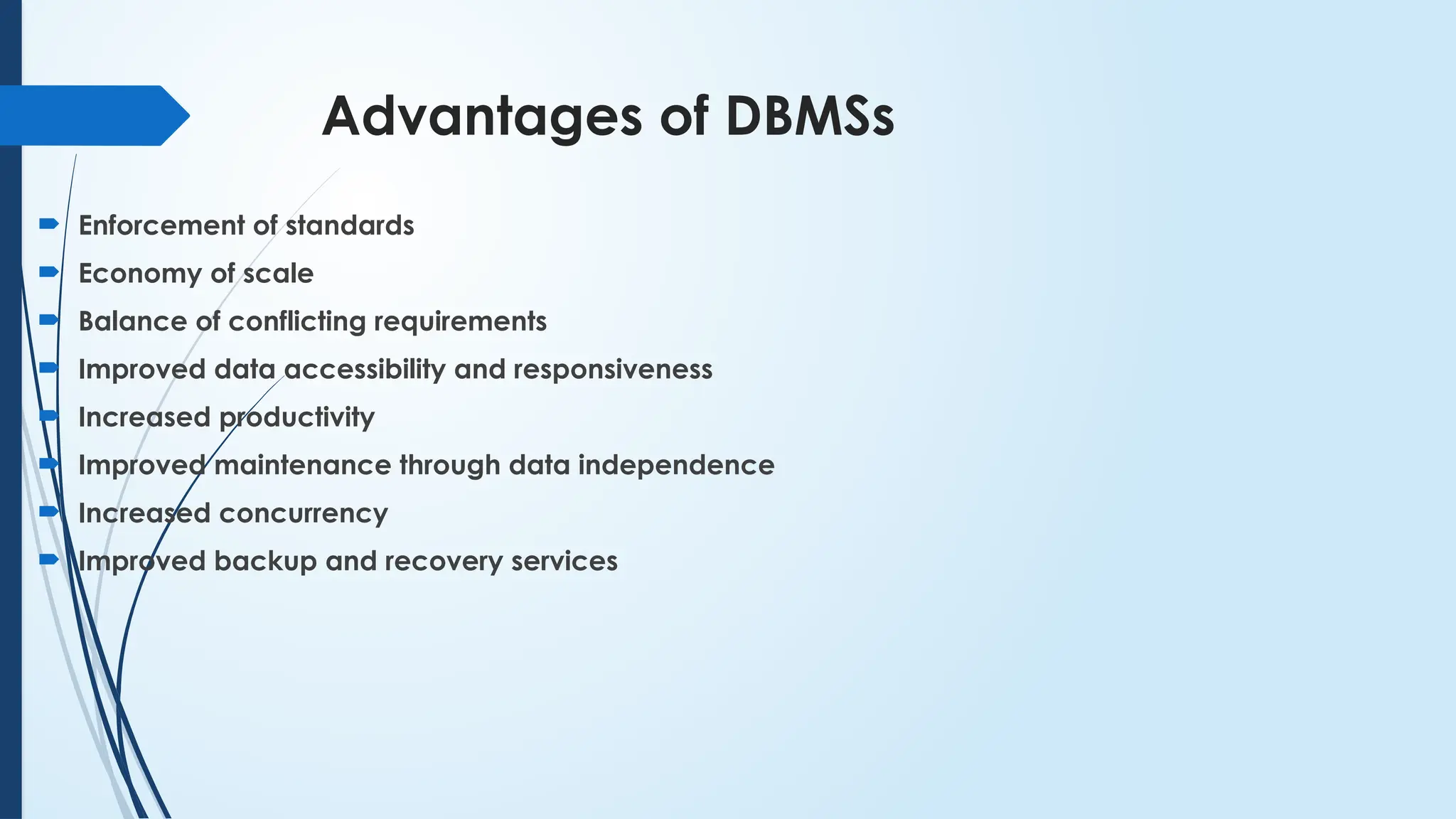 Advantages of DBMSs
 Enforcement of standards
 Economy of scale
 Balance of conflicting requirements
 Improved data accessibility and responsiveness
 Increased productivity
 Improved maintenance through data independence
 Increased concurrency
 Improved backup and recovery services
 