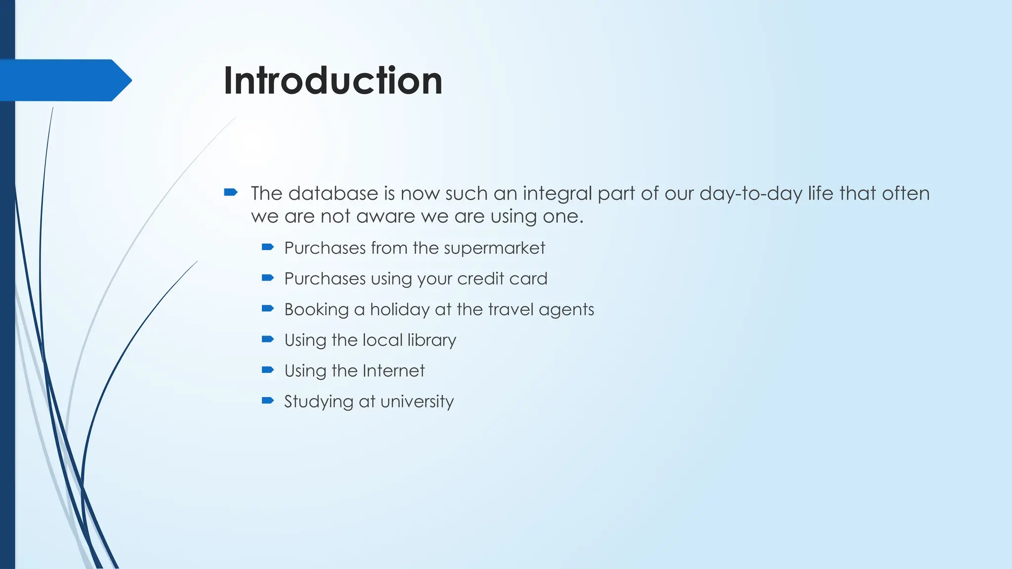 Introduction
 The database is now such an integral part of our day-to-day life that often
we are not aware we are using one.
 Purchases from the supermarket
 Purchases using your credit card
 Booking a holiday at the travel agents
 Using the local library
 Using the Internet
 Studying at university
 