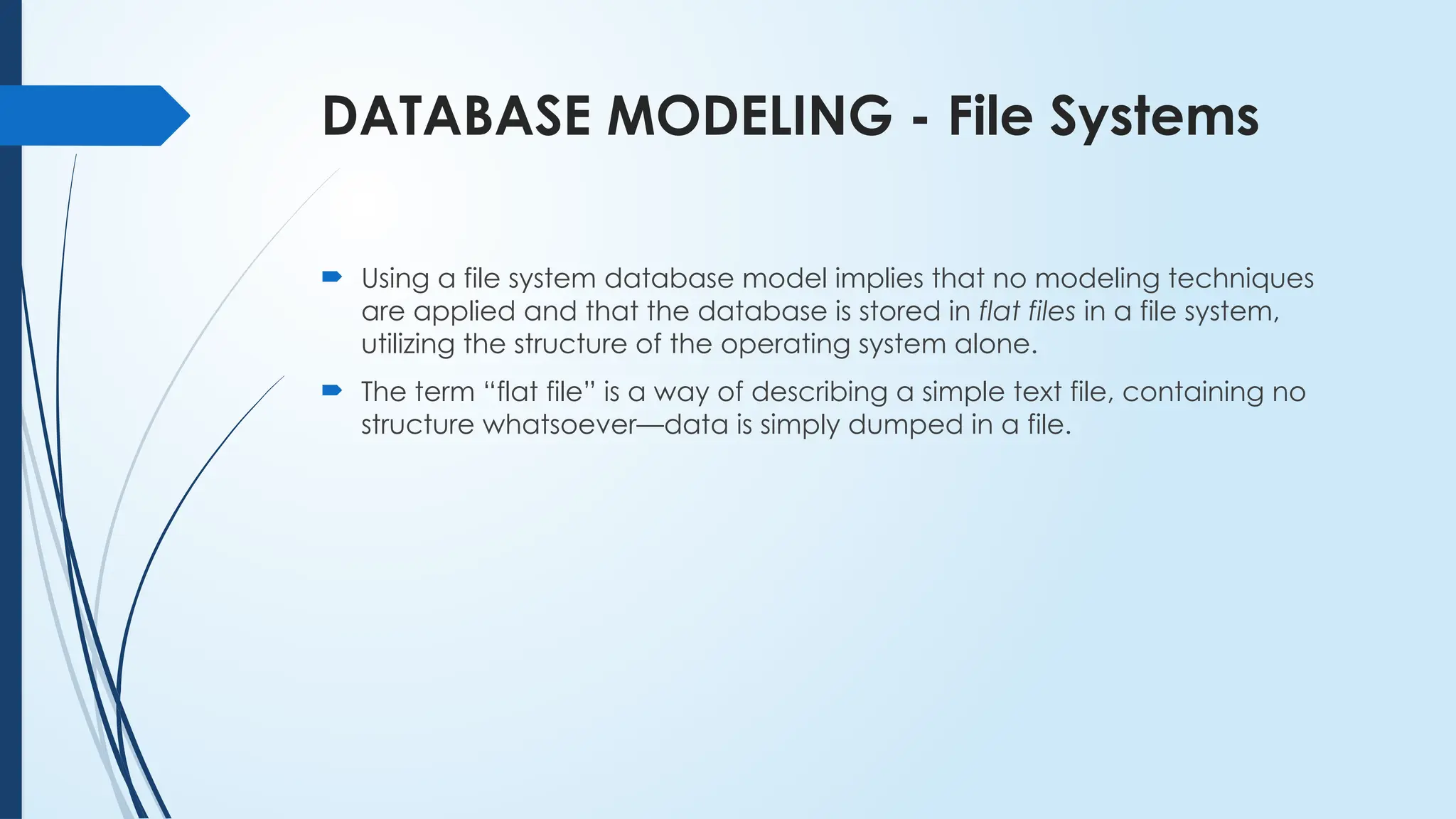 DATABASE MODELING - File Systems
 Using a file system database model implies that no modeling techniques
are applied and that the database is stored in flat files in a file system,
utilizing the structure of the operating system alone.
 The term “flat file” is a way of describing a simple text file, containing no
structure whatsoever—data is simply dumped in a file.
 